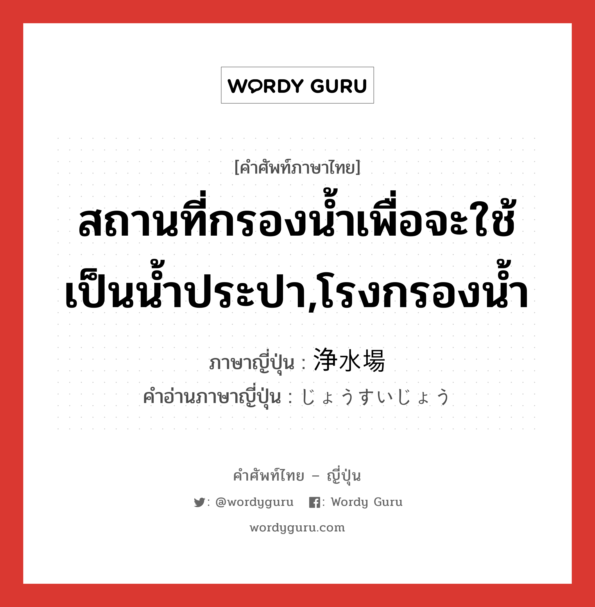 สถานที่กรองน้ำเพื่อจะใช้เป็นน้ำประปา,โรงกรองน้ำ ภาษาญี่ปุ่นคืออะไร, คำศัพท์ภาษาไทย - ญี่ปุ่น สถานที่กรองน้ำเพื่อจะใช้เป็นน้ำประปา,โรงกรองน้ำ ภาษาญี่ปุ่น 浄水場 คำอ่านภาษาญี่ปุ่น じょうすいじょう หมวด n หมวด n