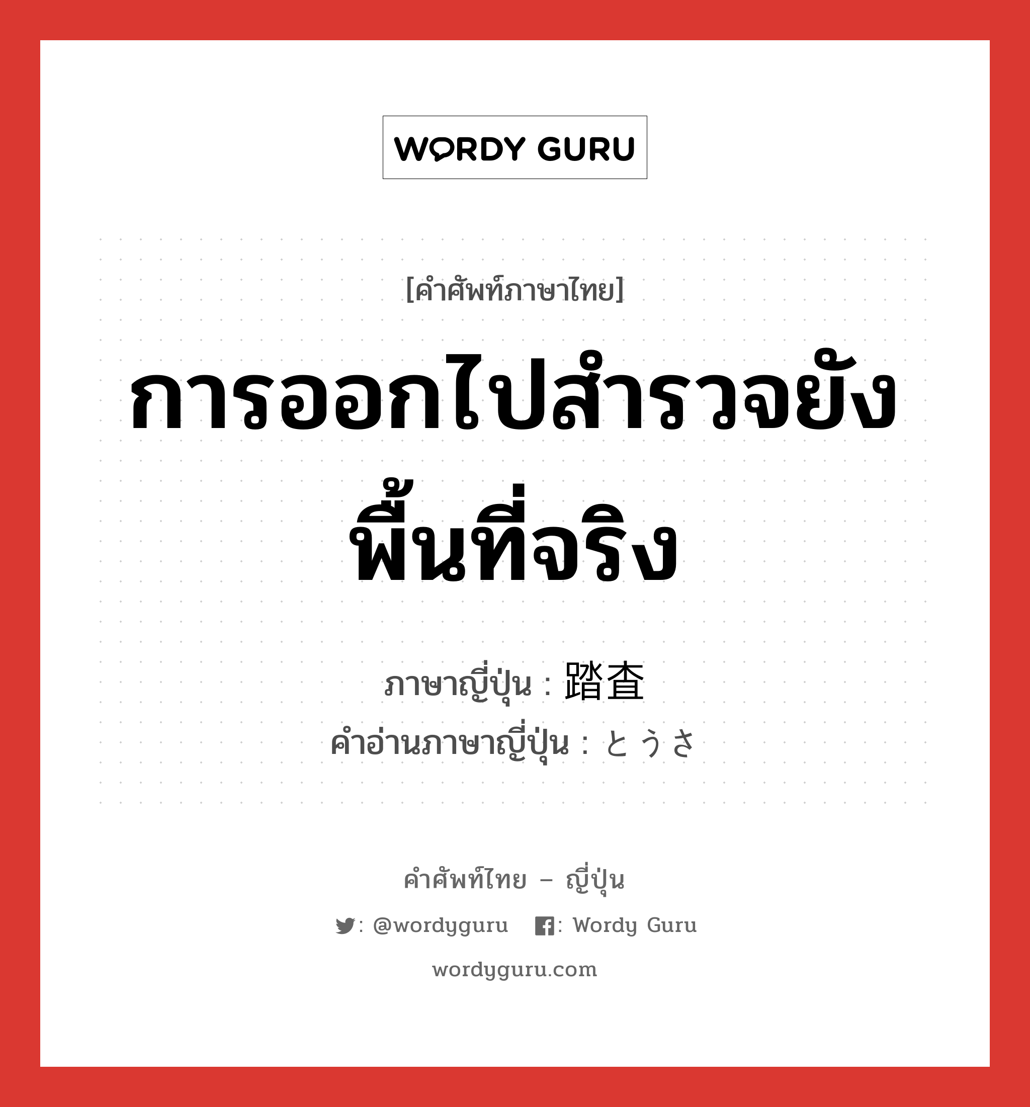 การออกไปสำรวจยังพื้นที่จริง ภาษาญี่ปุ่นคืออะไร, คำศัพท์ภาษาไทย - ญี่ปุ่น การออกไปสำรวจยังพื้นที่จริง ภาษาญี่ปุ่น 踏査 คำอ่านภาษาญี่ปุ่น とうさ หมวด n หมวด n