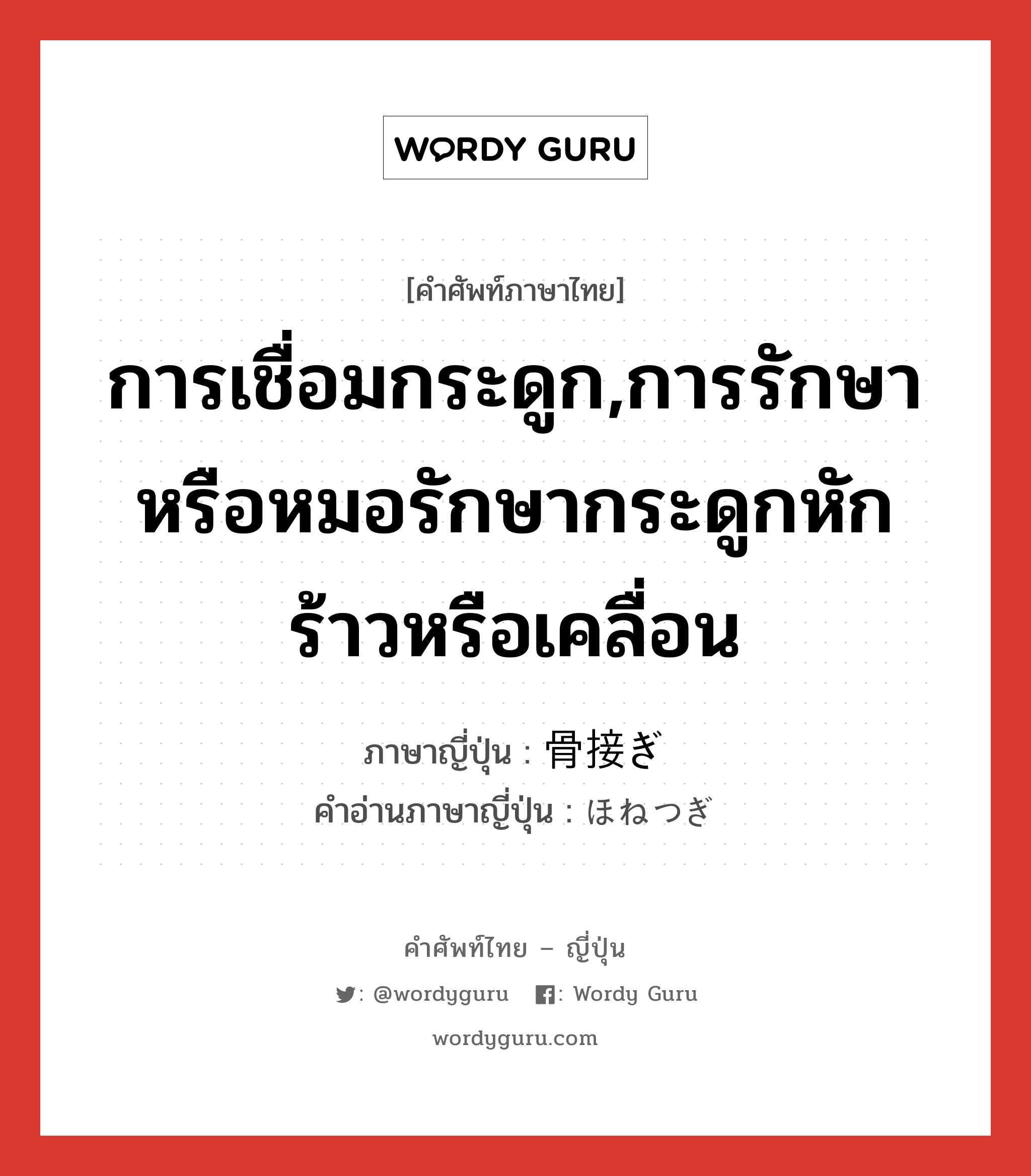 การเชื่อมกระดูก,การรักษาหรือหมอรักษากระดูกหักร้าวหรือเคลื่อน ภาษาญี่ปุ่นคืออะไร, คำศัพท์ภาษาไทย - ญี่ปุ่น การเชื่อมกระดูก,การรักษาหรือหมอรักษากระดูกหักร้าวหรือเคลื่อน ภาษาญี่ปุ่น 骨接ぎ คำอ่านภาษาญี่ปุ่น ほねつぎ หมวด n หมวด n