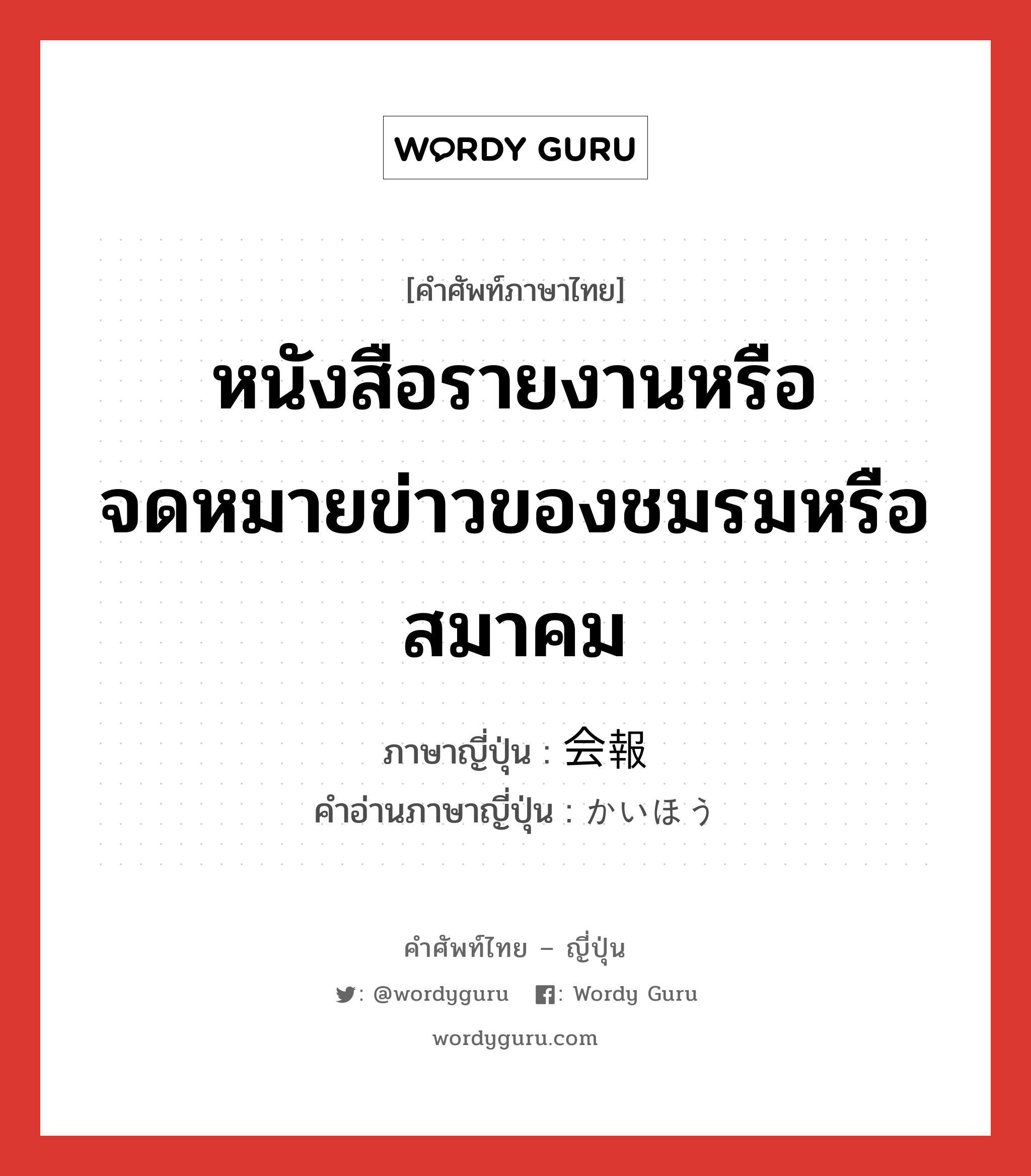 หนังสือรายงานหรือจดหมายข่าวของชมรมหรือสมาคม ภาษาญี่ปุ่นคืออะไร, คำศัพท์ภาษาไทย - ญี่ปุ่น หนังสือรายงานหรือจดหมายข่าวของชมรมหรือสมาคม ภาษาญี่ปุ่น 会報 คำอ่านภาษาญี่ปุ่น かいほう หมวด n หมวด n