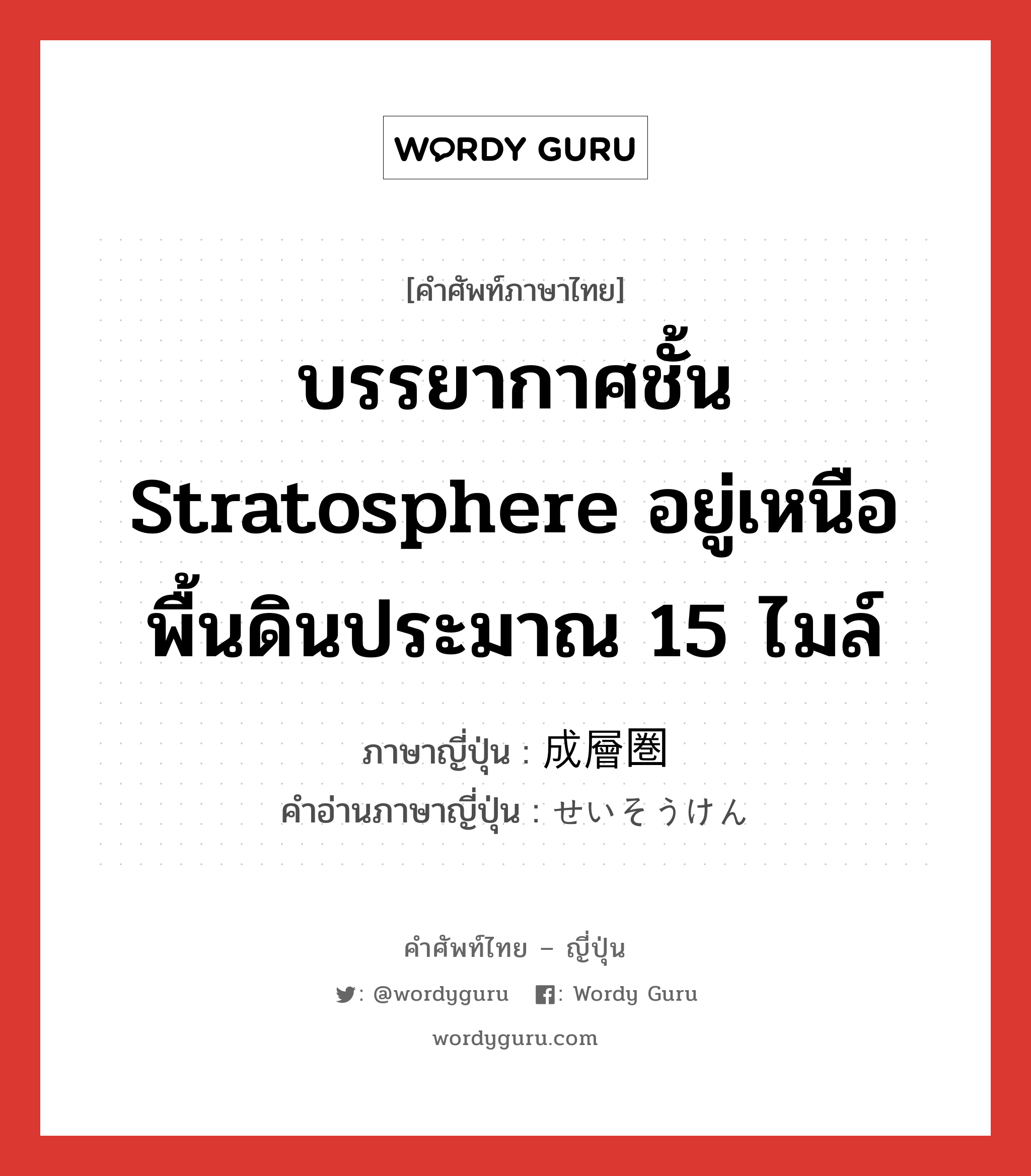 บรรยากาศชั้น stratosphere อยู่เหนือพื้นดินประมาณ 15 ไมล์ ภาษาญี่ปุ่นคืออะไร, คำศัพท์ภาษาไทย - ญี่ปุ่น บรรยากาศชั้น stratosphere อยู่เหนือพื้นดินประมาณ 15 ไมล์ ภาษาญี่ปุ่น 成層圏 คำอ่านภาษาญี่ปุ่น せいそうけん หมวด n หมวด n