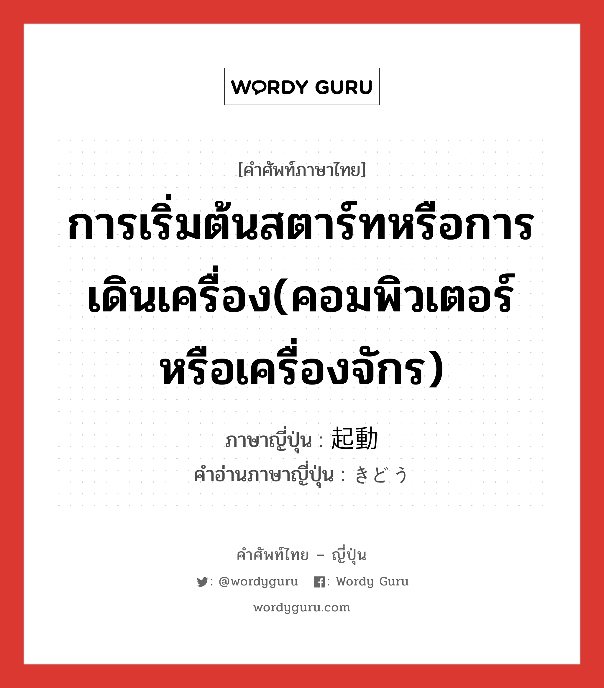 การเริ่มต้นสตาร์ทหรือการเดินเครื่อง(คอมพิวเตอร์หรือเครื่องจักร) ภาษาญี่ปุ่นคืออะไร, คำศัพท์ภาษาไทย - ญี่ปุ่น การเริ่มต้นสตาร์ทหรือการเดินเครื่อง(คอมพิวเตอร์หรือเครื่องจักร) ภาษาญี่ปุ่น 起動 คำอ่านภาษาญี่ปุ่น きどう หมวด n หมวด n