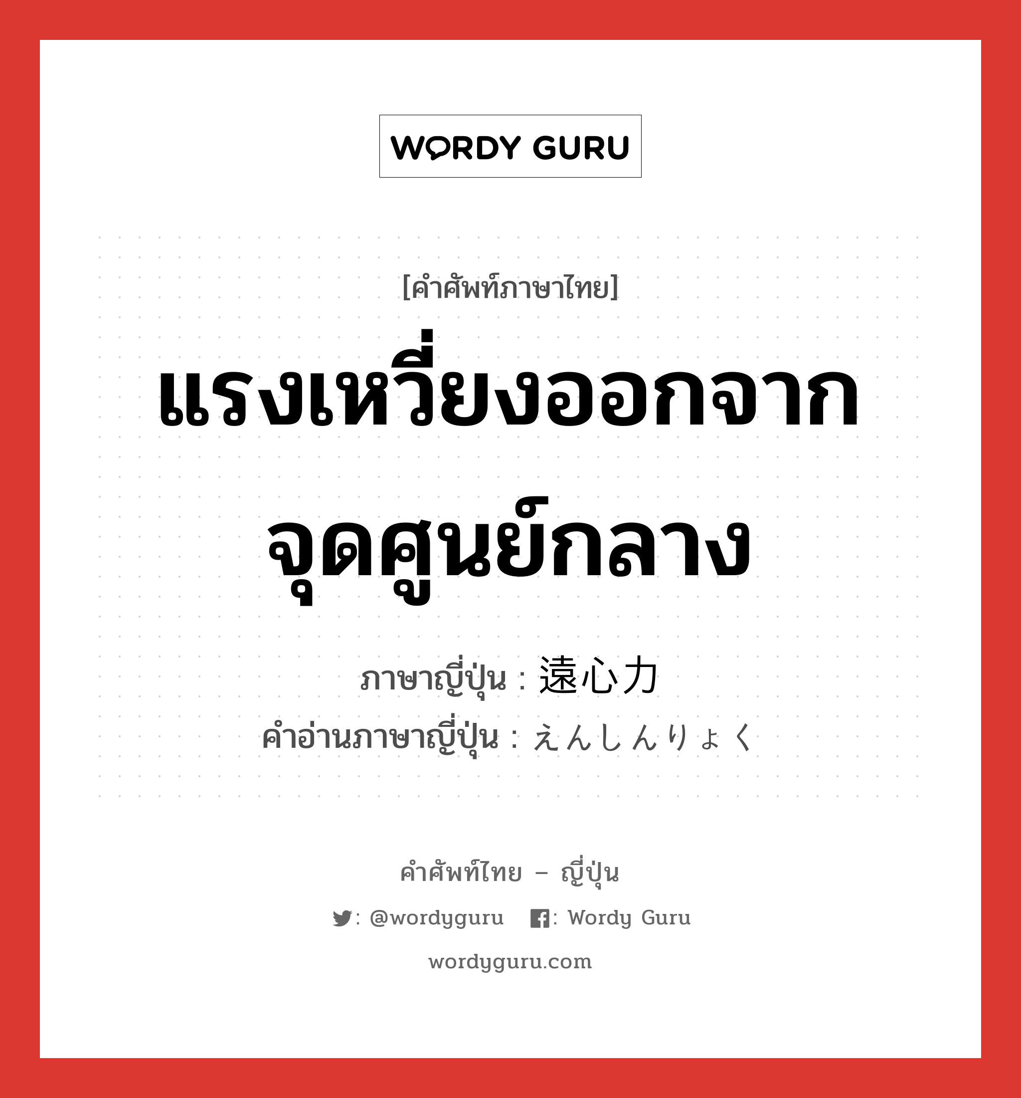 แรงเหวี่ยงออกจากจุดศูนย์กลาง ภาษาญี่ปุ่นคืออะไร, คำศัพท์ภาษาไทย - ญี่ปุ่น แรงเหวี่ยงออกจากจุดศูนย์กลาง ภาษาญี่ปุ่น 遠心力 คำอ่านภาษาญี่ปุ่น えんしんりょく หมวด n หมวด n