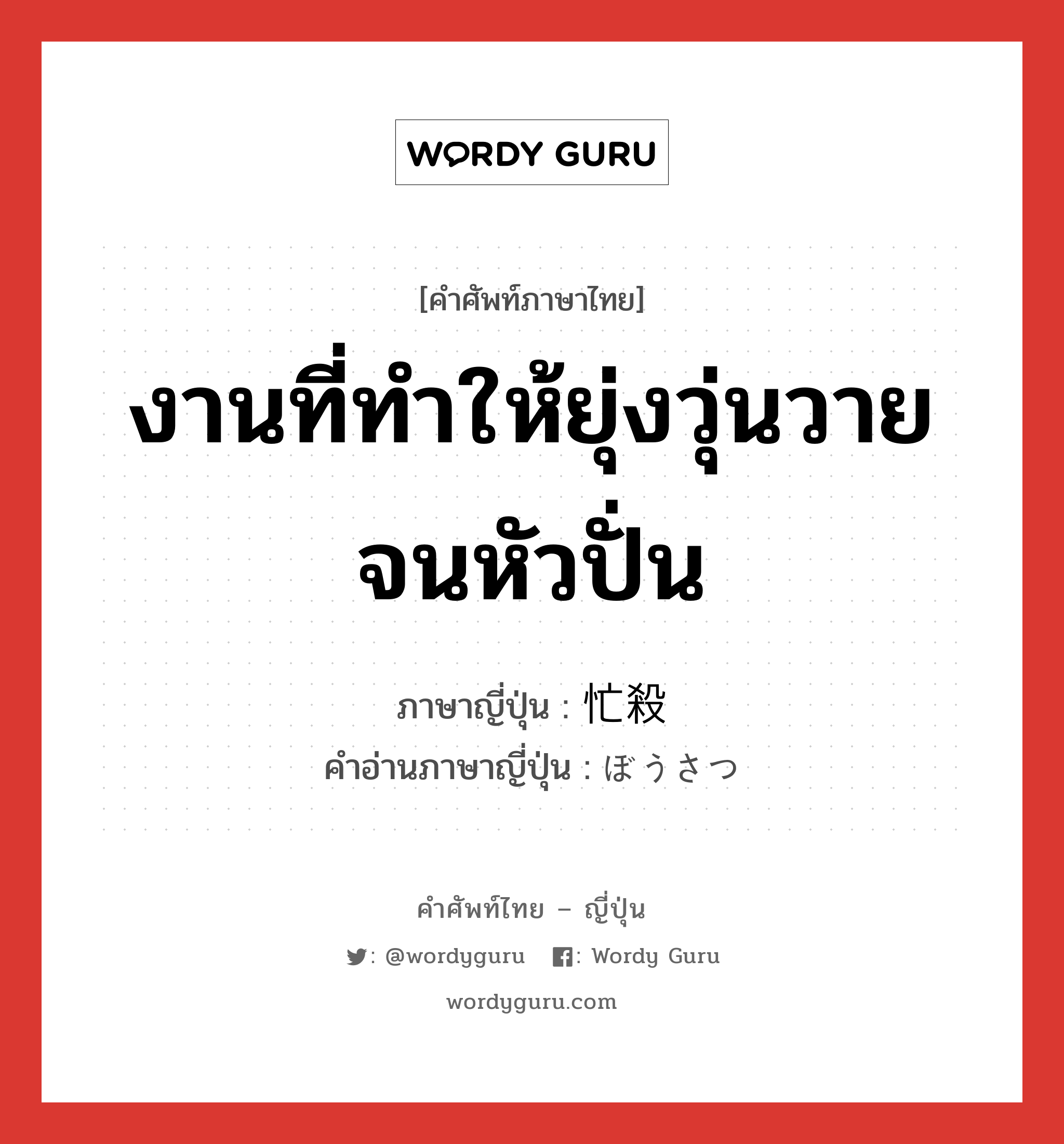 งานที่ทำให้ยุ่งวุ่นวายจนหัวปั่น ภาษาญี่ปุ่นคืออะไร, คำศัพท์ภาษาไทย - ญี่ปุ่น งานที่ทำให้ยุ่งวุ่นวายจนหัวปั่น ภาษาญี่ปุ่น 忙殺 คำอ่านภาษาญี่ปุ่น ぼうさつ หมวด n หมวด n