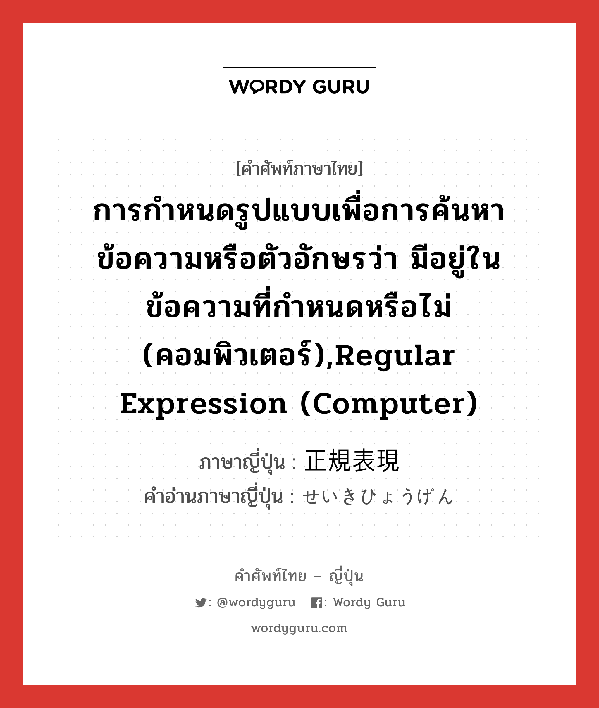 การกำหนดรูปแบบเพื่อการค้นหาข้อความหรือตัวอักษรว่า มีอยู่ในข้อความที่กำหนดหรือไม่ (คอมพิวเตอร์),regular expression (Computer) ภาษาญี่ปุ่นคืออะไร, คำศัพท์ภาษาไทย - ญี่ปุ่น การกำหนดรูปแบบเพื่อการค้นหาข้อความหรือตัวอักษรว่า มีอยู่ในข้อความที่กำหนดหรือไม่ (คอมพิวเตอร์),regular expression (Computer) ภาษาญี่ปุ่น 正規表現 คำอ่านภาษาญี่ปุ่น せいきひょうげん หมวด n หมวด n