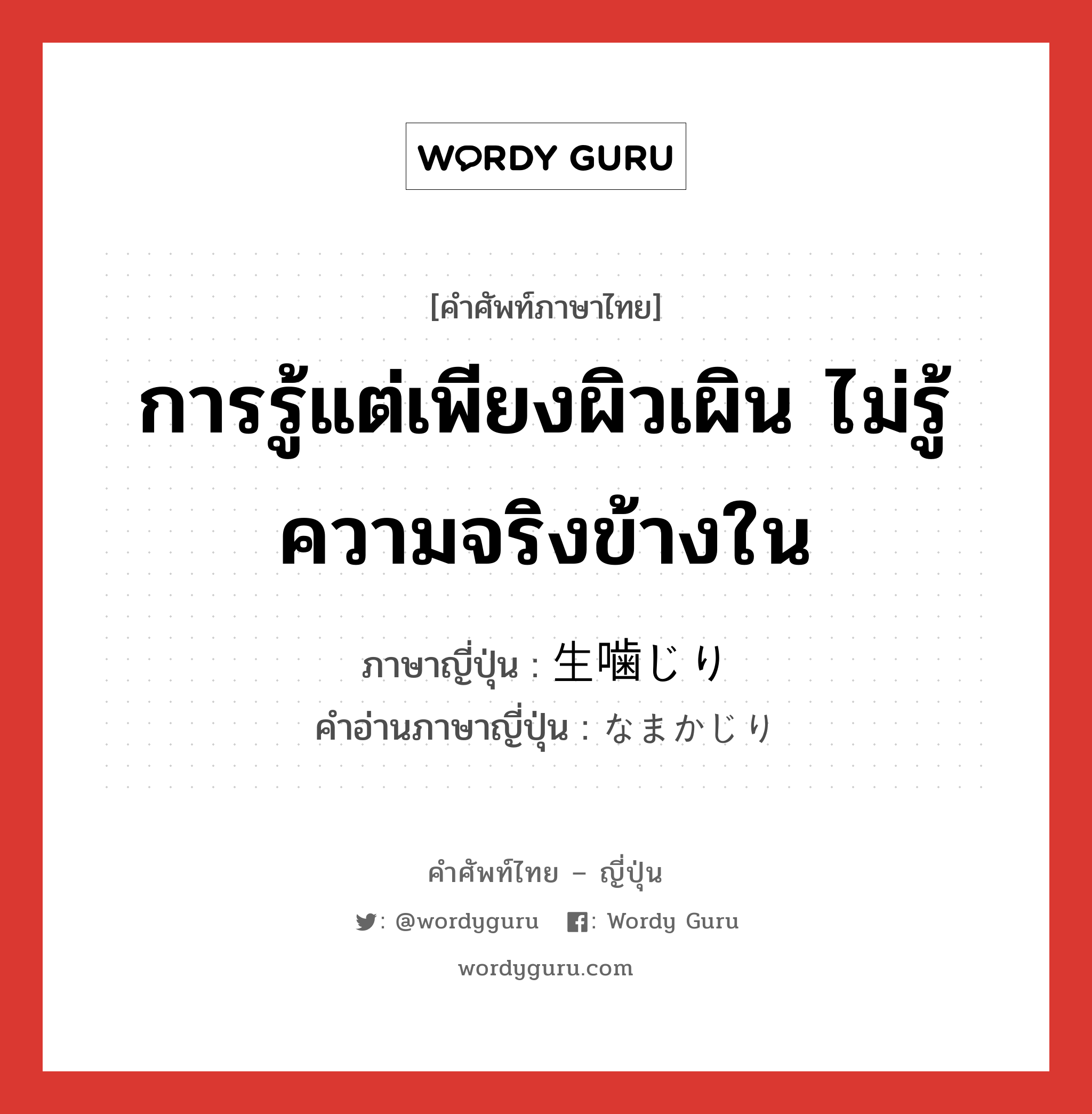 การรู้แต่เพียงผิวเผิน ไม่รู้ความจริงข้างใน ภาษาญี่ปุ่นคืออะไร, คำศัพท์ภาษาไทย - ญี่ปุ่น การรู้แต่เพียงผิวเผิน ไม่รู้ความจริงข้างใน ภาษาญี่ปุ่น 生噛じり คำอ่านภาษาญี่ปุ่น なまかじり หมวด n หมวด n