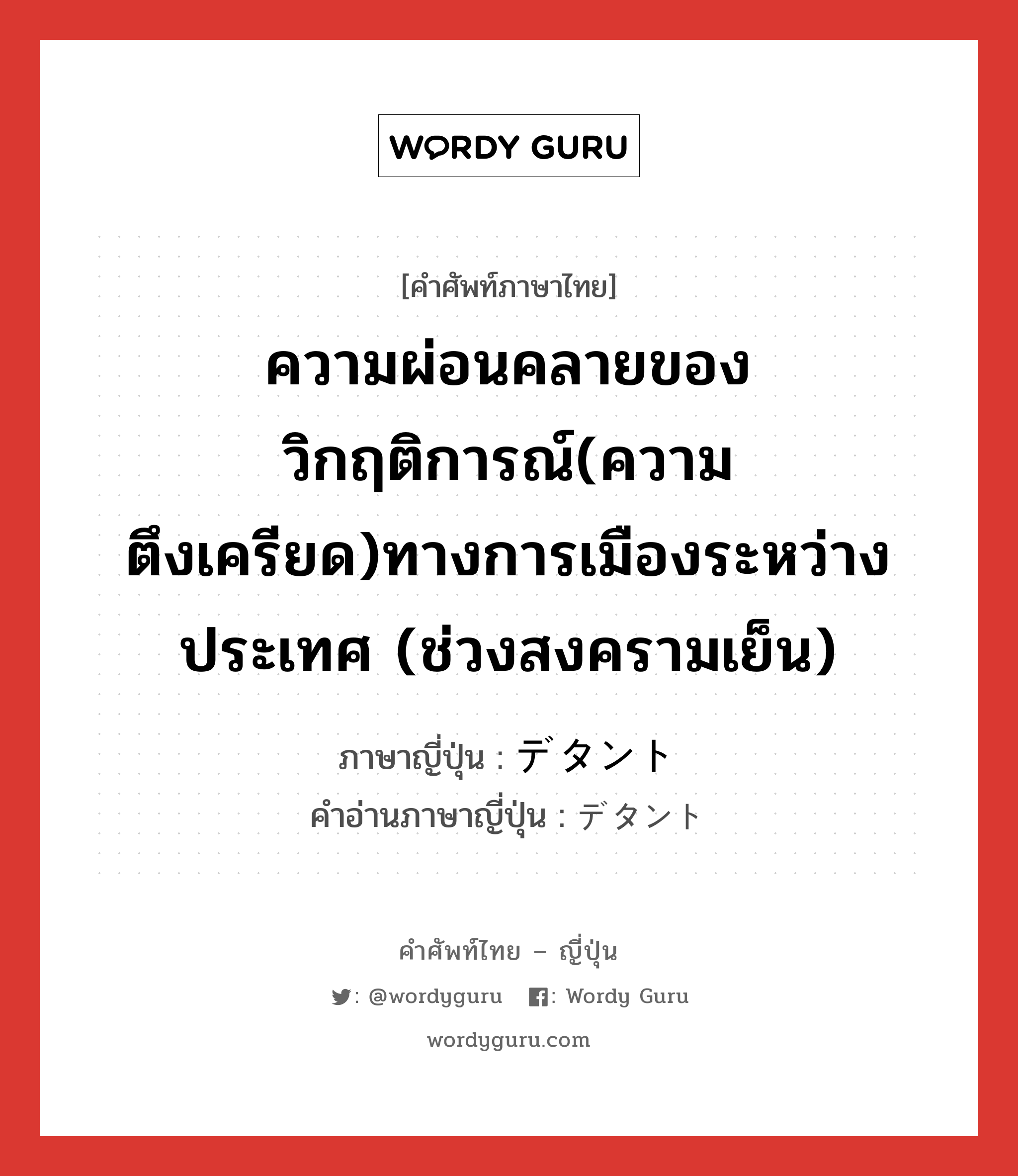 ความผ่อนคลายของวิกฤติการณ์(ความตึงเครียด)ทางการเมืองระหว่างประเทศ (ช่วงสงครามเย็น) ภาษาญี่ปุ่นคืออะไร, คำศัพท์ภาษาไทย - ญี่ปุ่น ความผ่อนคลายของวิกฤติการณ์(ความตึงเครียด)ทางการเมืองระหว่างประเทศ (ช่วงสงครามเย็น) ภาษาญี่ปุ่น デタント คำอ่านภาษาญี่ปุ่น デタント หมวด n หมวด n