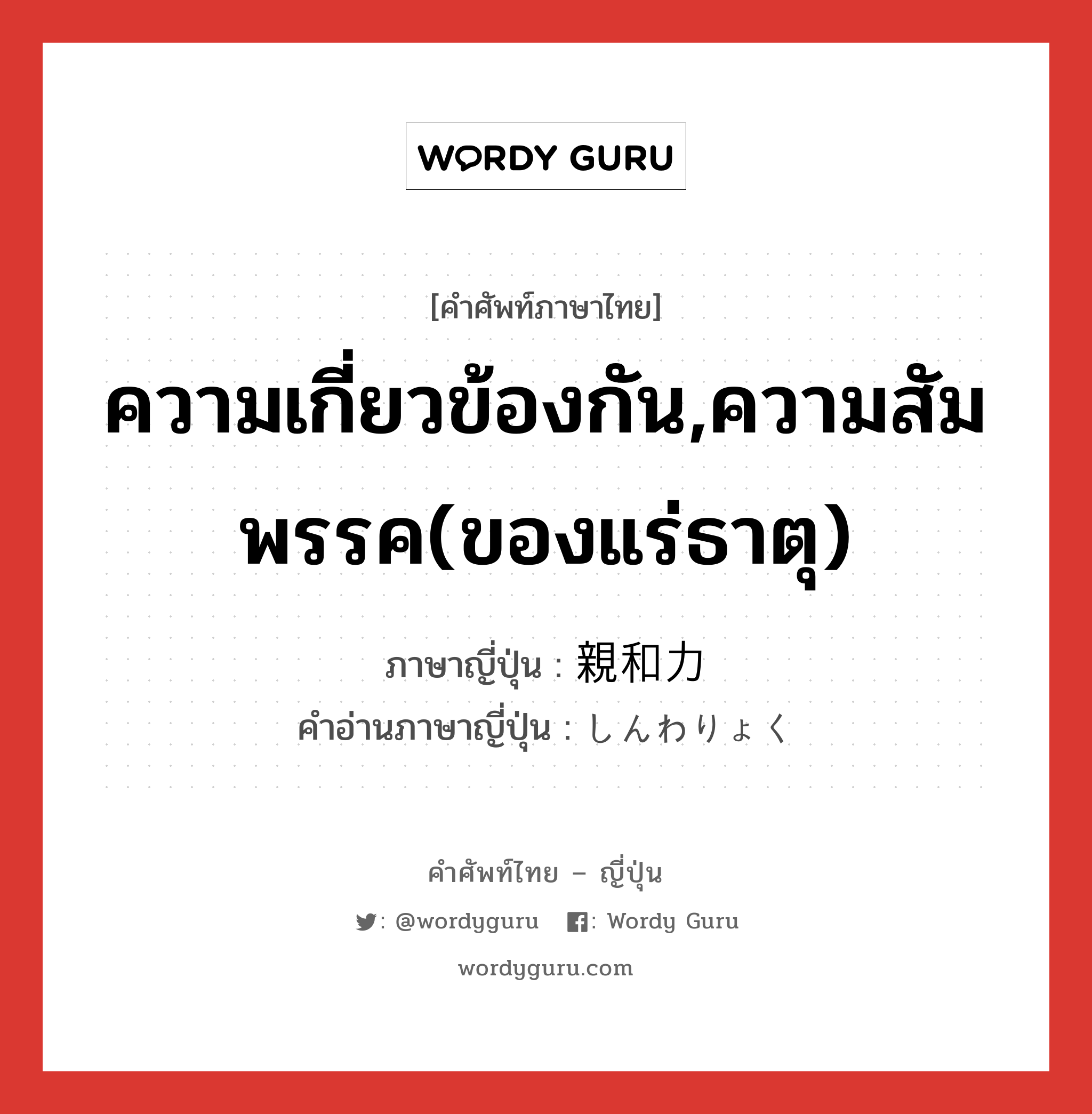 ความเกี่ยวข้องกัน,ความสัมพรรค(ของแร่ธาตุ) ภาษาญี่ปุ่นคืออะไร, คำศัพท์ภาษาไทย - ญี่ปุ่น ความเกี่ยวข้องกัน,ความสัมพรรค(ของแร่ธาตุ) ภาษาญี่ปุ่น 親和力 คำอ่านภาษาญี่ปุ่น しんわりょく หมวด n หมวด n