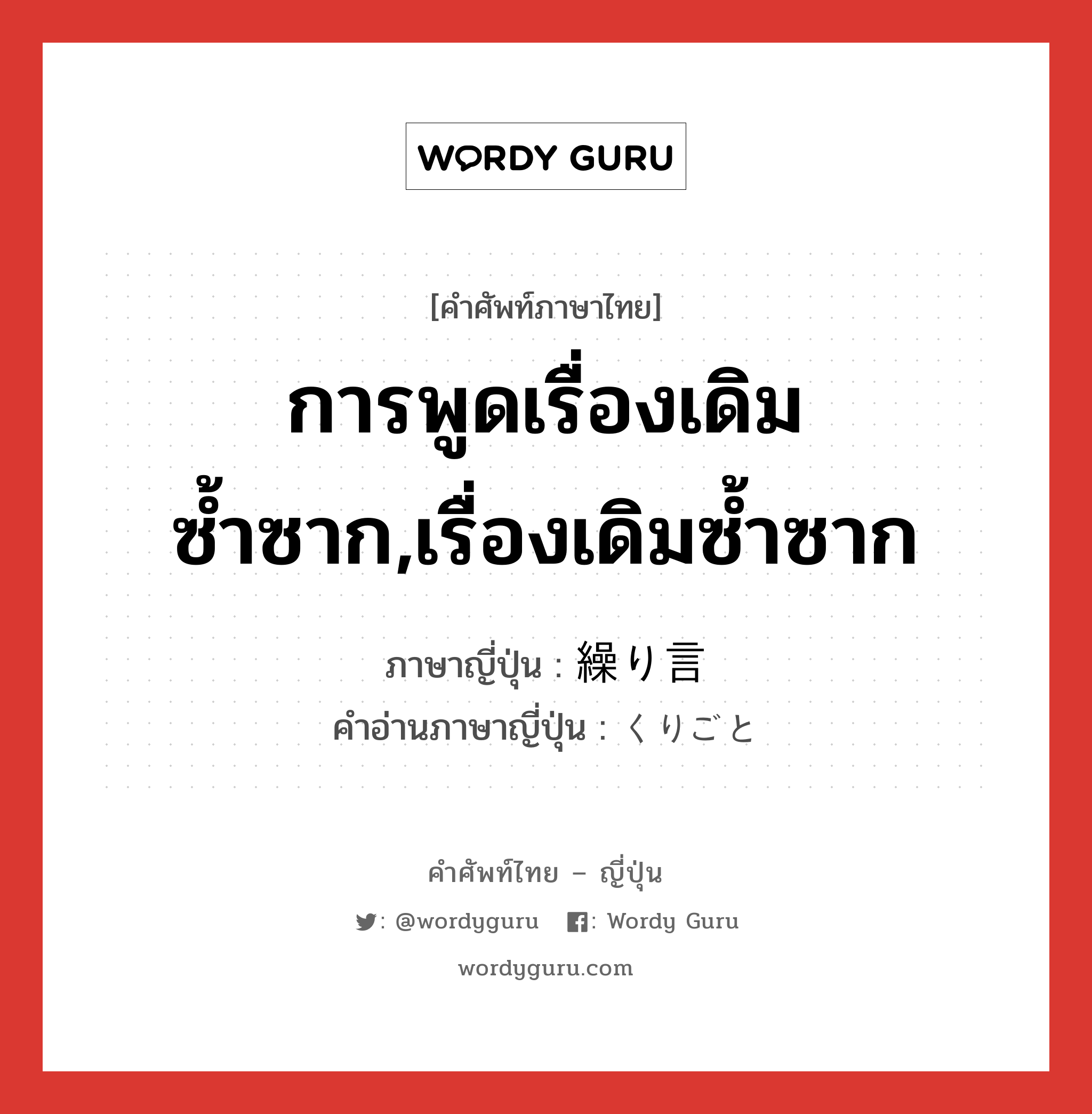 การพูดเรื่องเดิมซ้ำซาก,เรื่องเดิมซ้ำซาก ภาษาญี่ปุ่นคืออะไร, คำศัพท์ภาษาไทย - ญี่ปุ่น การพูดเรื่องเดิมซ้ำซาก,เรื่องเดิมซ้ำซาก ภาษาญี่ปุ่น 繰り言 คำอ่านภาษาญี่ปุ่น くりごと หมวด n หมวด n