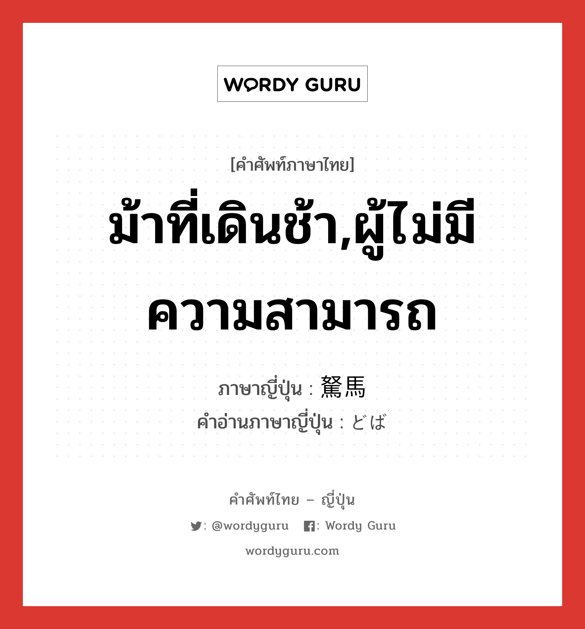 ม้าที่เดินช้า,ผู้ไม่มีความสามารถ ภาษาญี่ปุ่นคืออะไร, คำศัพท์ภาษาไทย - ญี่ปุ่น ม้าที่เดินช้า,ผู้ไม่มีความสามารถ ภาษาญี่ปุ่น 駑馬 คำอ่านภาษาญี่ปุ่น どば หมวด n หมวด n