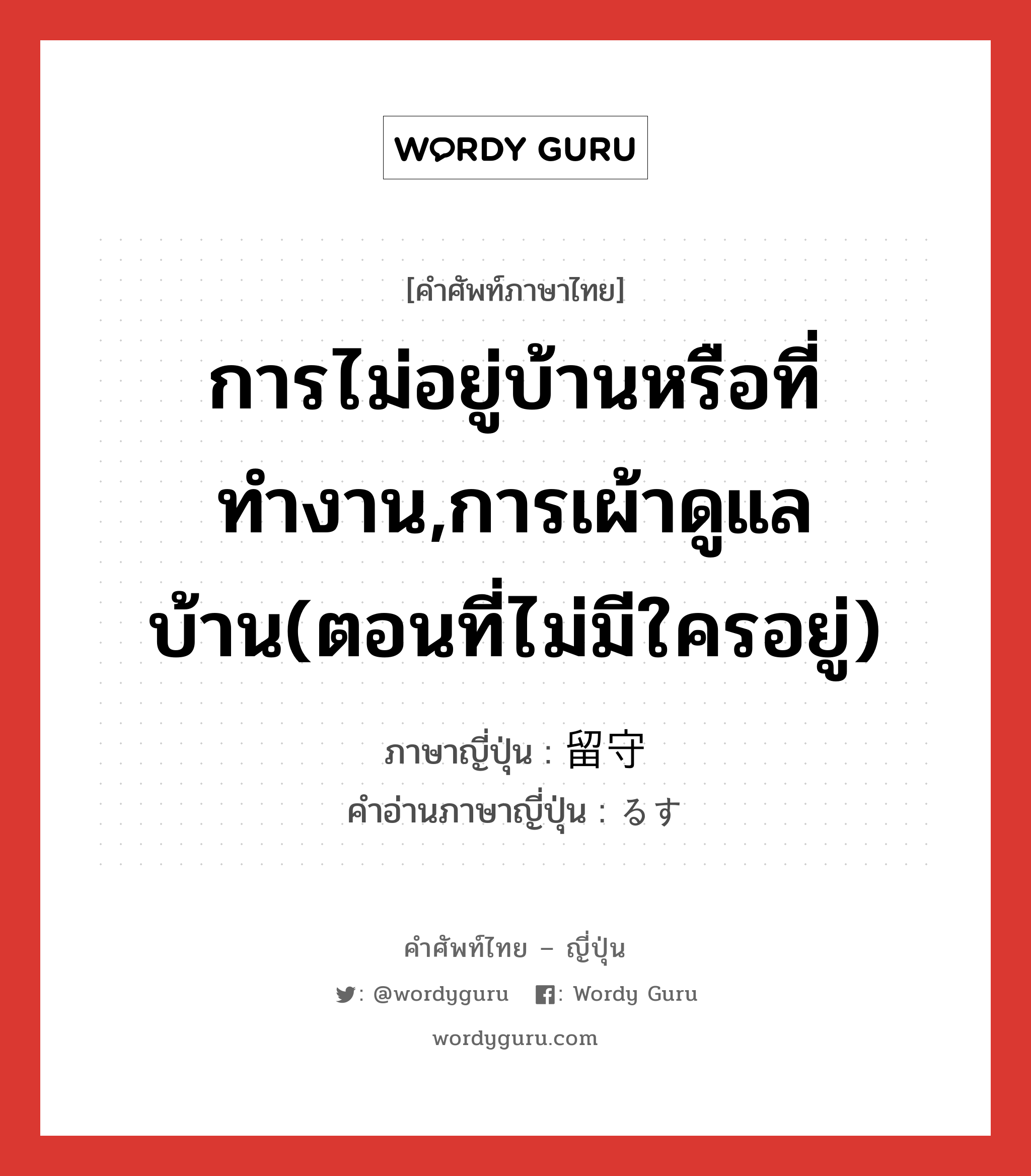 การไม่อยู่บ้านหรือที่ทำงาน,การเผ้าดูแลบ้าน(ตอนที่ไม่มีใครอยู่) ภาษาญี่ปุ่นคืออะไร, คำศัพท์ภาษาไทย - ญี่ปุ่น การไม่อยู่บ้านหรือที่ทำงาน,การเผ้าดูแลบ้าน(ตอนที่ไม่มีใครอยู่) ภาษาญี่ปุ่น 留守 คำอ่านภาษาญี่ปุ่น るす หมวด n หมวด n