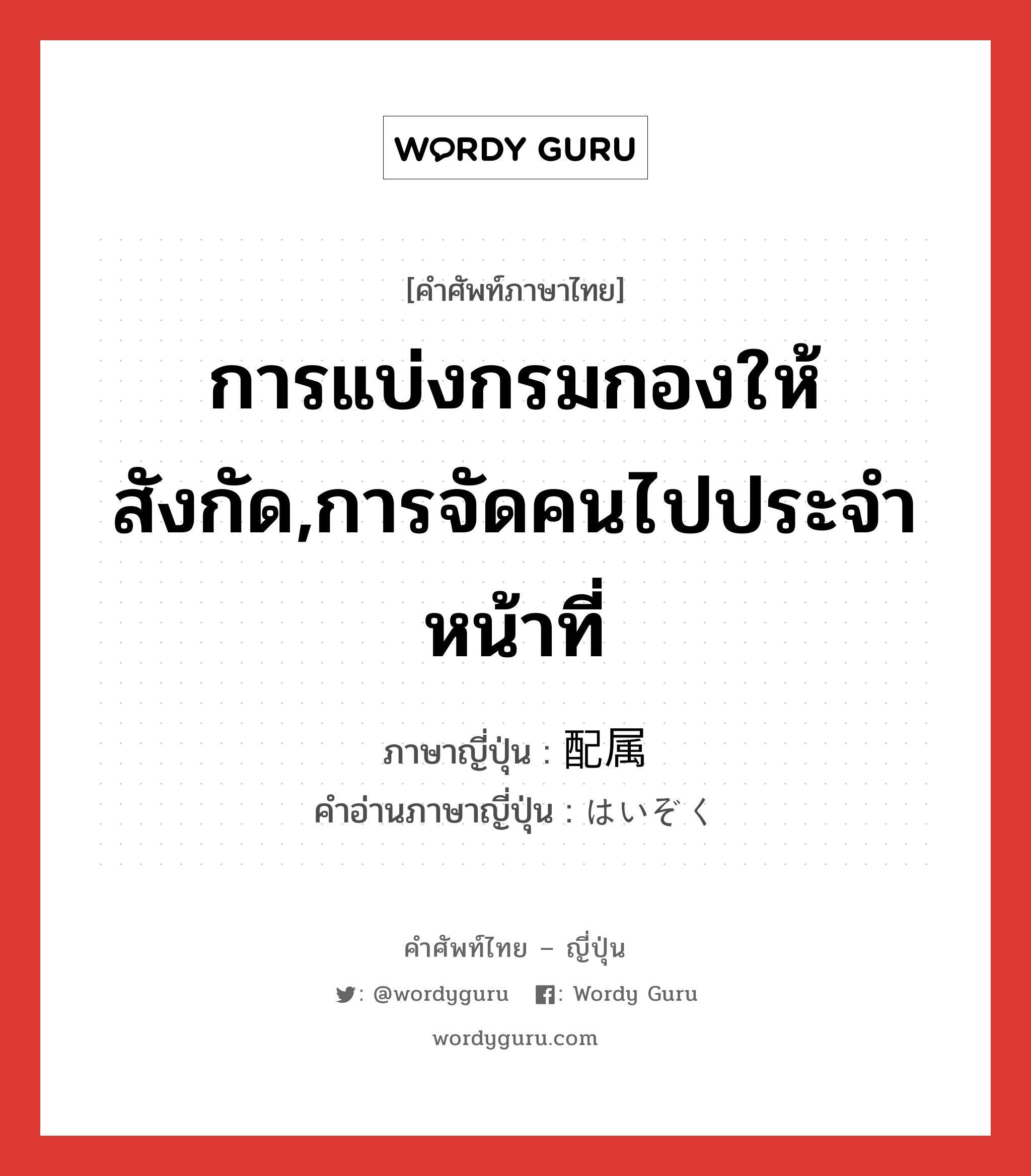 การแบ่งกรมกองให้สังกัด,การจัดคนไปประจำหน้าที่ ภาษาญี่ปุ่นคืออะไร, คำศัพท์ภาษาไทย - ญี่ปุ่น การแบ่งกรมกองให้สังกัด,การจัดคนไปประจำหน้าที่ ภาษาญี่ปุ่น 配属 คำอ่านภาษาญี่ปุ่น はいぞく หมวด n หมวด n