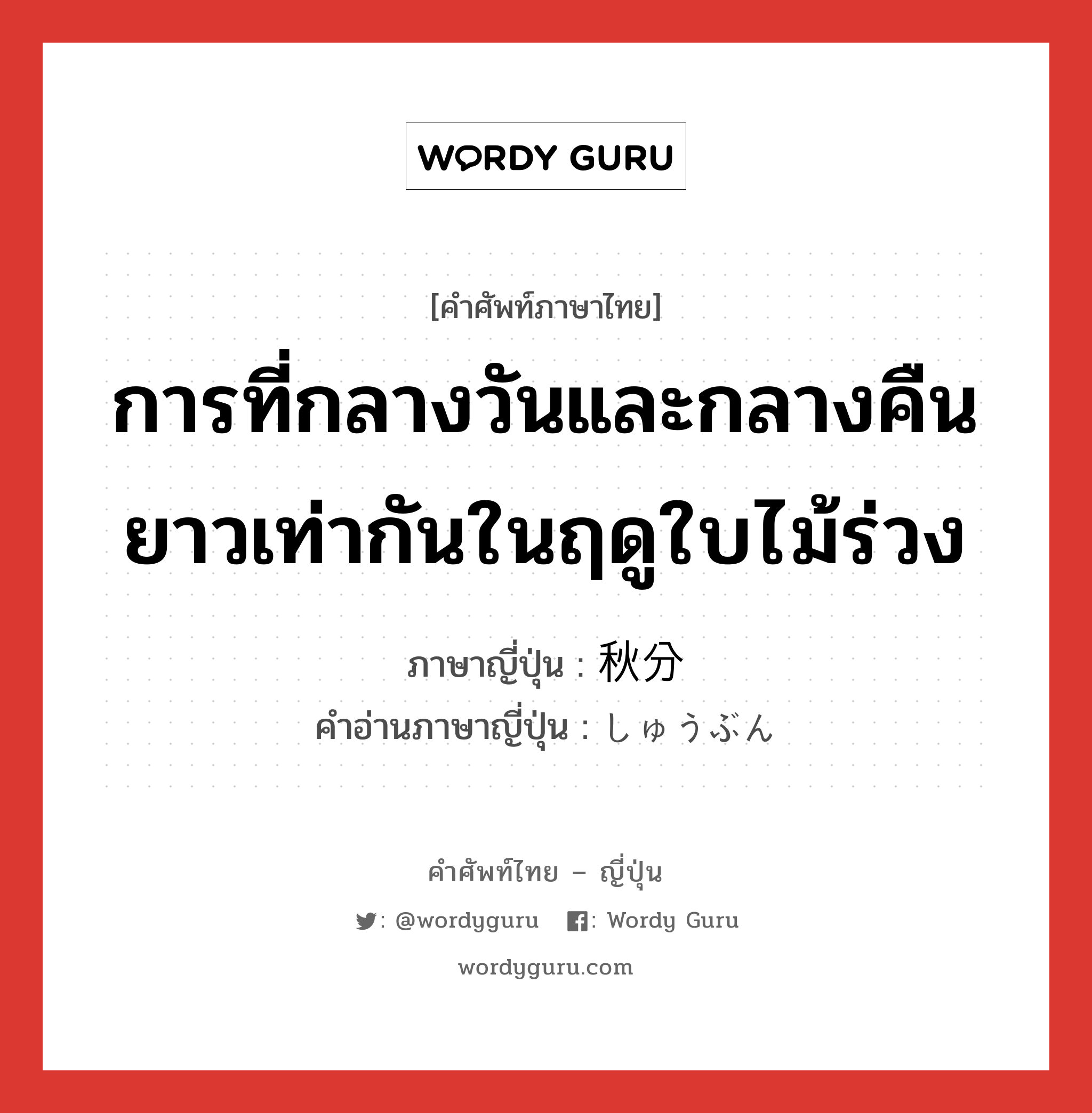 การที่กลางวันและกลางคืนยาวเท่ากันในฤดูใบไม้ร่วง ภาษาญี่ปุ่นคืออะไร, คำศัพท์ภาษาไทย - ญี่ปุ่น การที่กลางวันและกลางคืนยาวเท่ากันในฤดูใบไม้ร่วง ภาษาญี่ปุ่น 秋分 คำอ่านภาษาญี่ปุ่น しゅうぶん หมวด n หมวด n