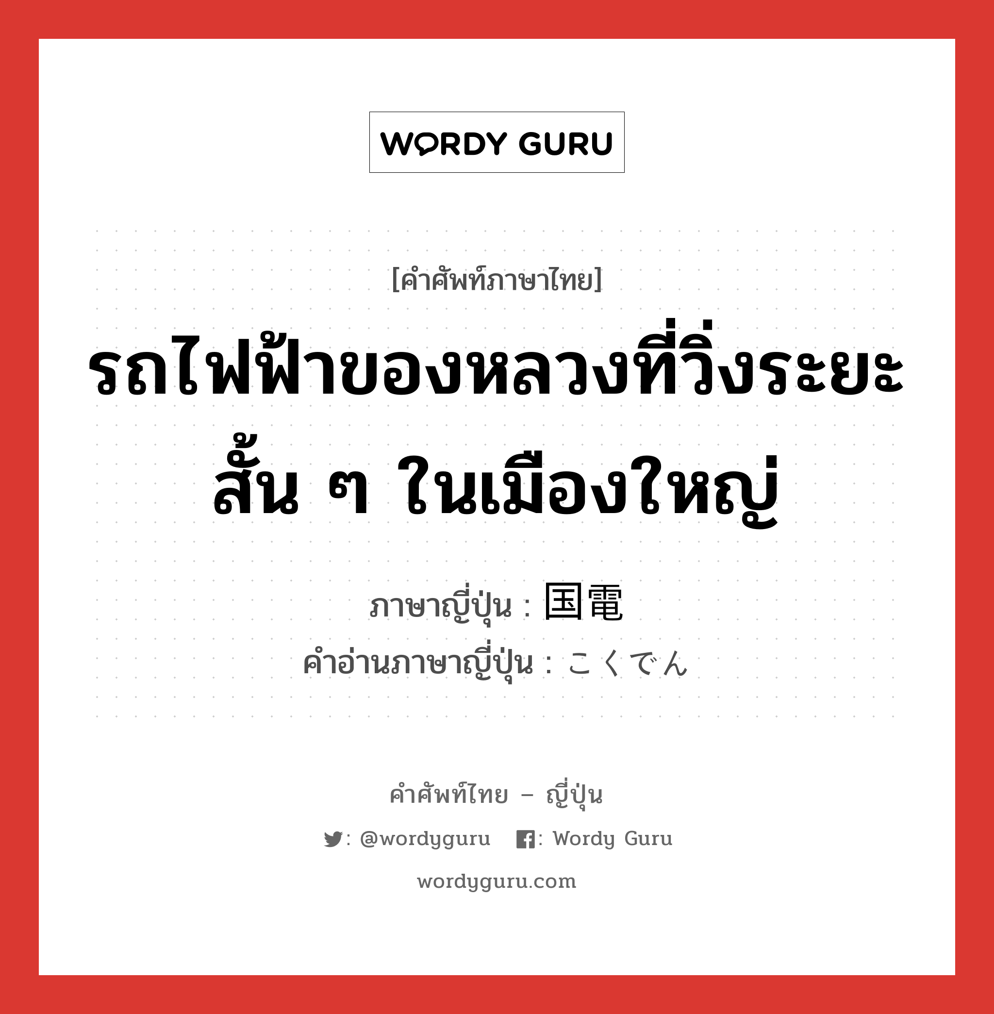 รถไฟฟ้าของหลวงที่วิ่งระยะสั้น ๆ ในเมืองใหญ่ ภาษาญี่ปุ่นคืออะไร, คำศัพท์ภาษาไทย - ญี่ปุ่น รถไฟฟ้าของหลวงที่วิ่งระยะสั้น ๆ ในเมืองใหญ่ ภาษาญี่ปุ่น 国電 คำอ่านภาษาญี่ปุ่น こくでん หมวด n หมวด n