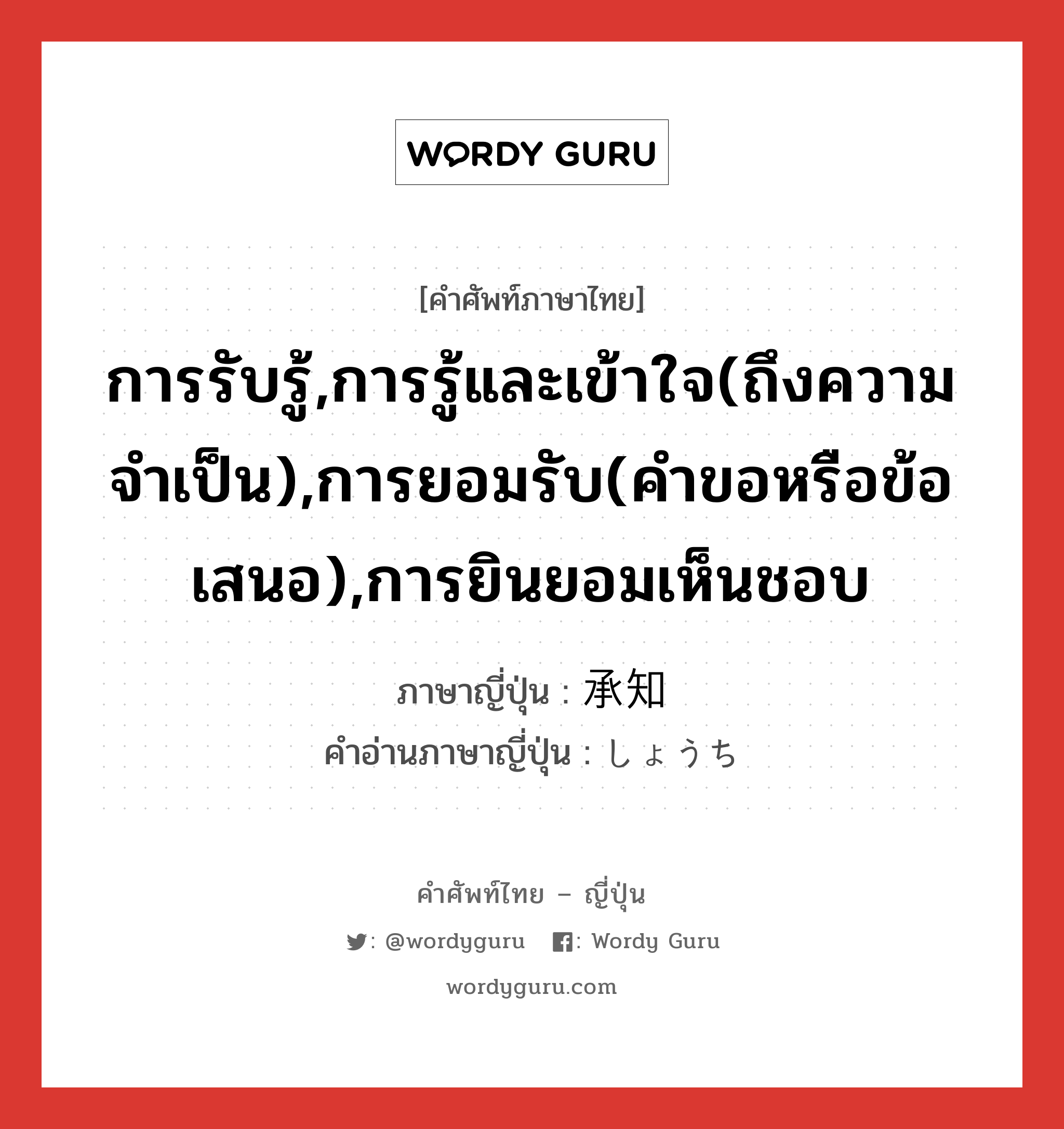 การรับรู้,การรู้และเข้าใจ(ถึงความจำเป็น),การยอมรับ(คำขอหรือข้อเสนอ),การยินยอมเห็นชอบ ภาษาญี่ปุ่นคืออะไร, คำศัพท์ภาษาไทย - ญี่ปุ่น การรับรู้,การรู้และเข้าใจ(ถึงความจำเป็น),การยอมรับ(คำขอหรือข้อเสนอ),การยินยอมเห็นชอบ ภาษาญี่ปุ่น 承知 คำอ่านภาษาญี่ปุ่น しょうち หมวด n หมวด n