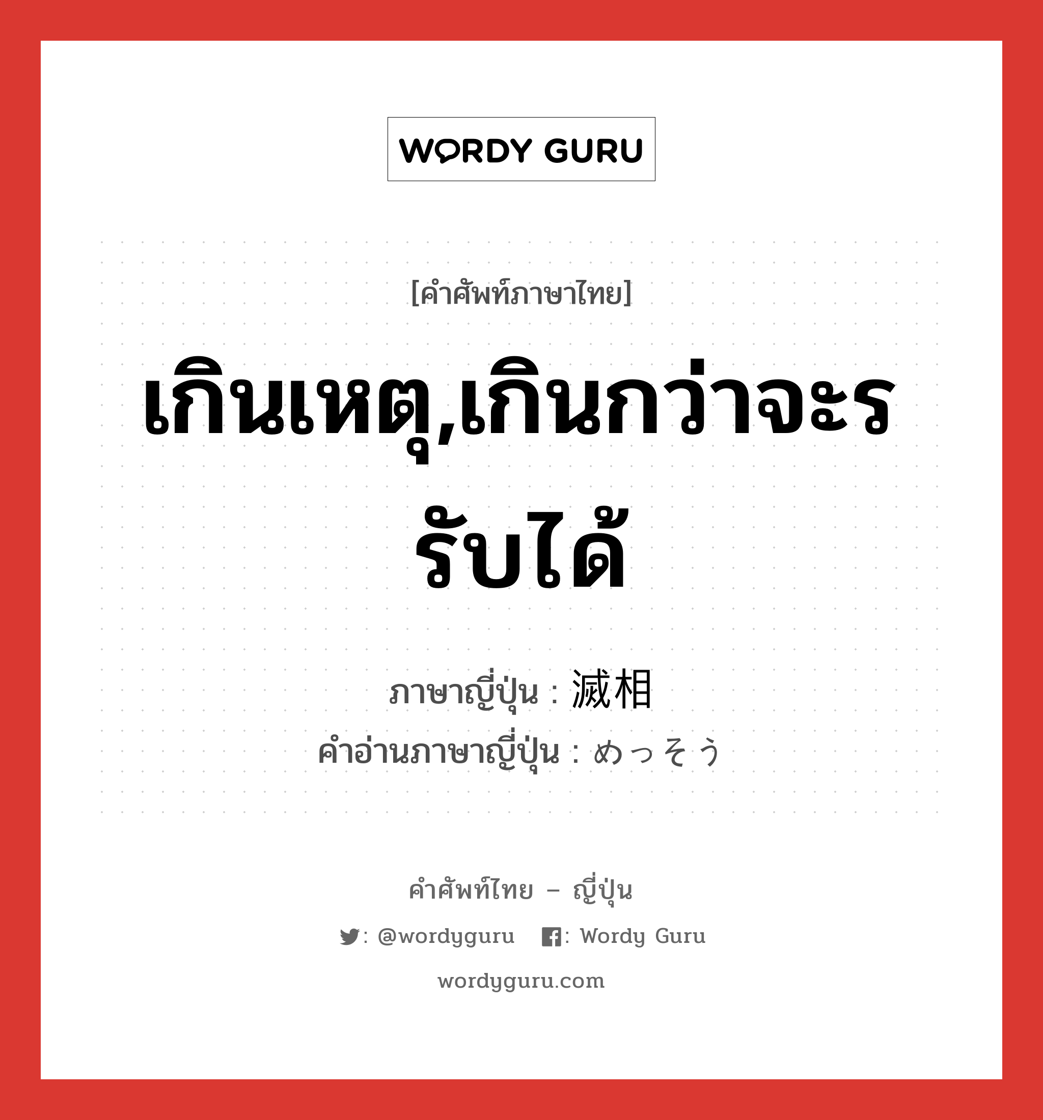 เกินเหตุ,เกินกว่าจะรรับได้ ภาษาญี่ปุ่นคืออะไร, คำศัพท์ภาษาไทย - ญี่ปุ่น เกินเหตุ,เกินกว่าจะรรับได้ ภาษาญี่ปุ่น 滅相 คำอ่านภาษาญี่ปุ่น めっそう หมวด adj-na หมวด adj-na