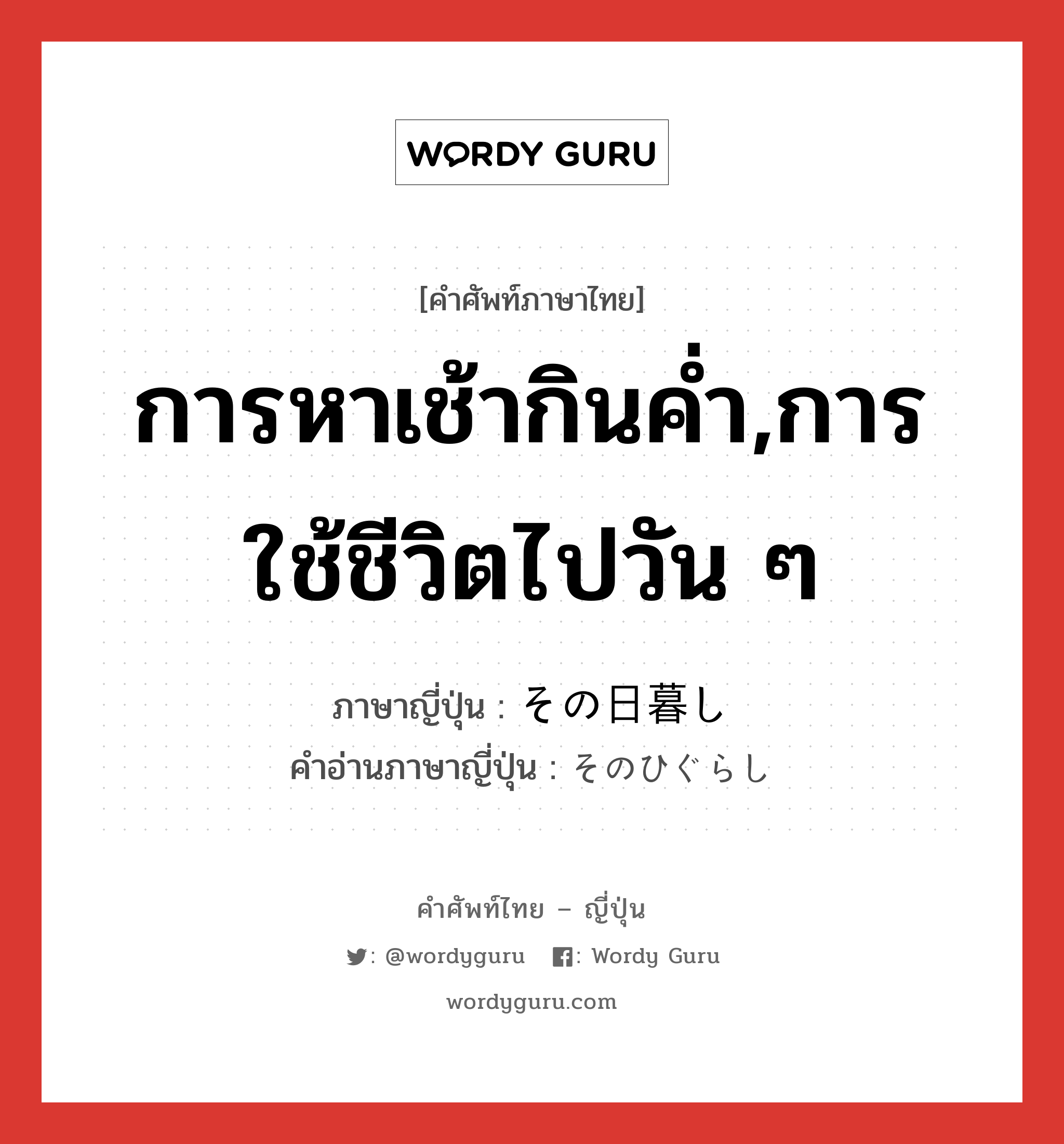 การหาเช้ากินค่ำ,การใช้ชีวิตไปวัน ๆ ภาษาญี่ปุ่นคืออะไร, คำศัพท์ภาษาไทย - ญี่ปุ่น การหาเช้ากินค่ำ,การใช้ชีวิตไปวัน ๆ ภาษาญี่ปุ่น その日暮し คำอ่านภาษาญี่ปุ่น そのひぐらし หมวด n หมวด n