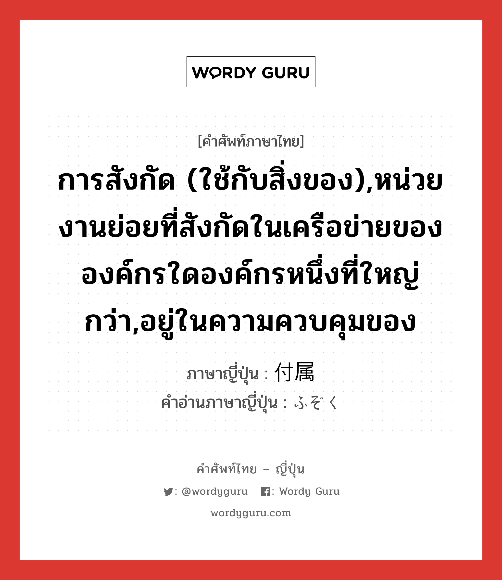 การสังกัด (ใช้กับสิ่งของ),หน่วยงานย่อยที่สังกัดในเครือข่ายขององค์กรใดองค์กรหนึ่งที่ใหญ่กว่า,อยู่ในความควบคุมของ ภาษาญี่ปุ่นคืออะไร, คำศัพท์ภาษาไทย - ญี่ปุ่น การสังกัด (ใช้กับสิ่งของ),หน่วยงานย่อยที่สังกัดในเครือข่ายขององค์กรใดองค์กรหนึ่งที่ใหญ่กว่า,อยู่ในความควบคุมของ ภาษาญี่ปุ่น 付属 คำอ่านภาษาญี่ปุ่น ふぞく หมวด n หมวด n