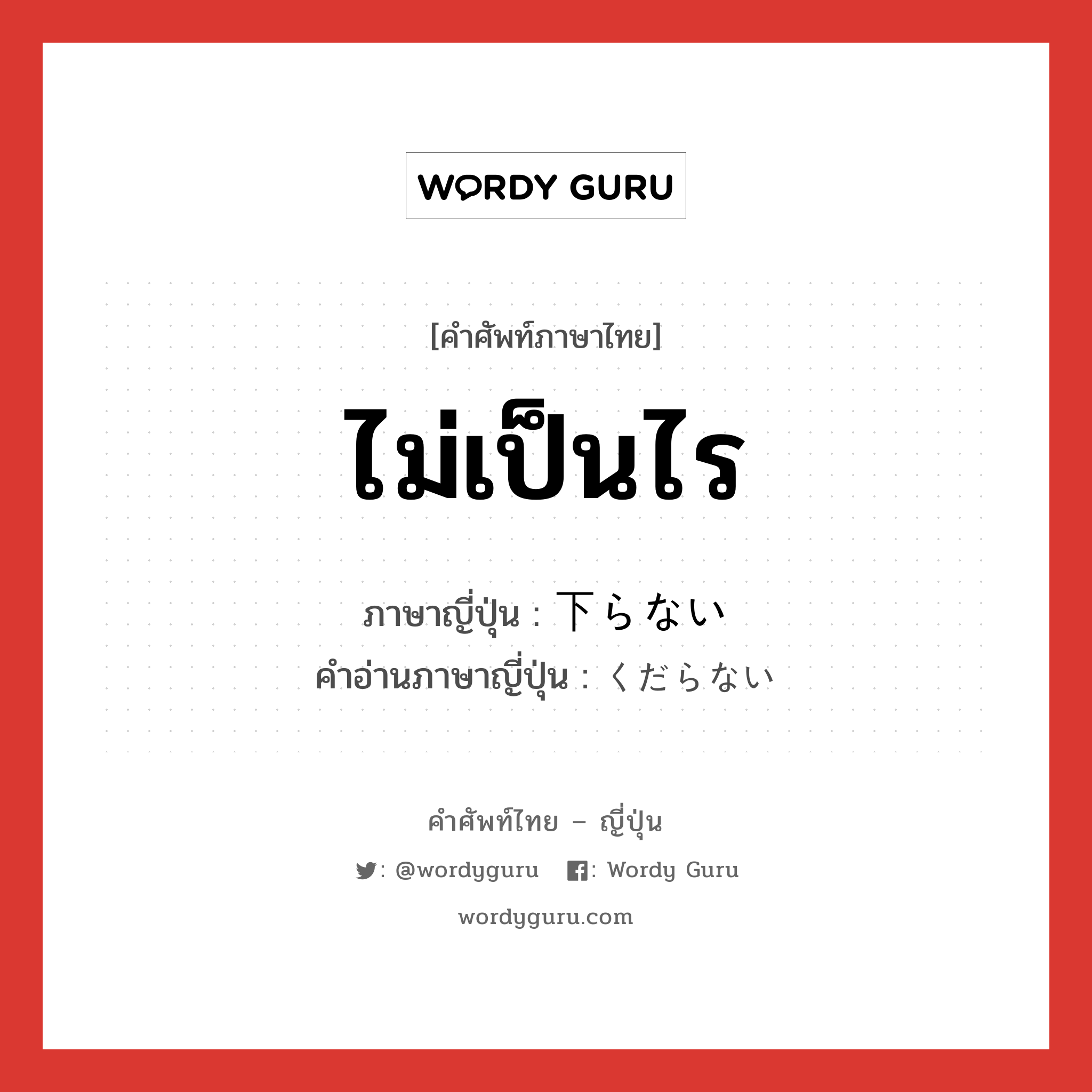 ไม่เป็นไร ภาษาญี่ปุ่นคืออะไร, คำศัพท์ภาษาไทย - ญี่ปุ่น ไม่เป็นไร ภาษาญี่ปุ่น 下らない คำอ่านภาษาญี่ปุ่น くだらない หมวด adj-i หมวด adj-i