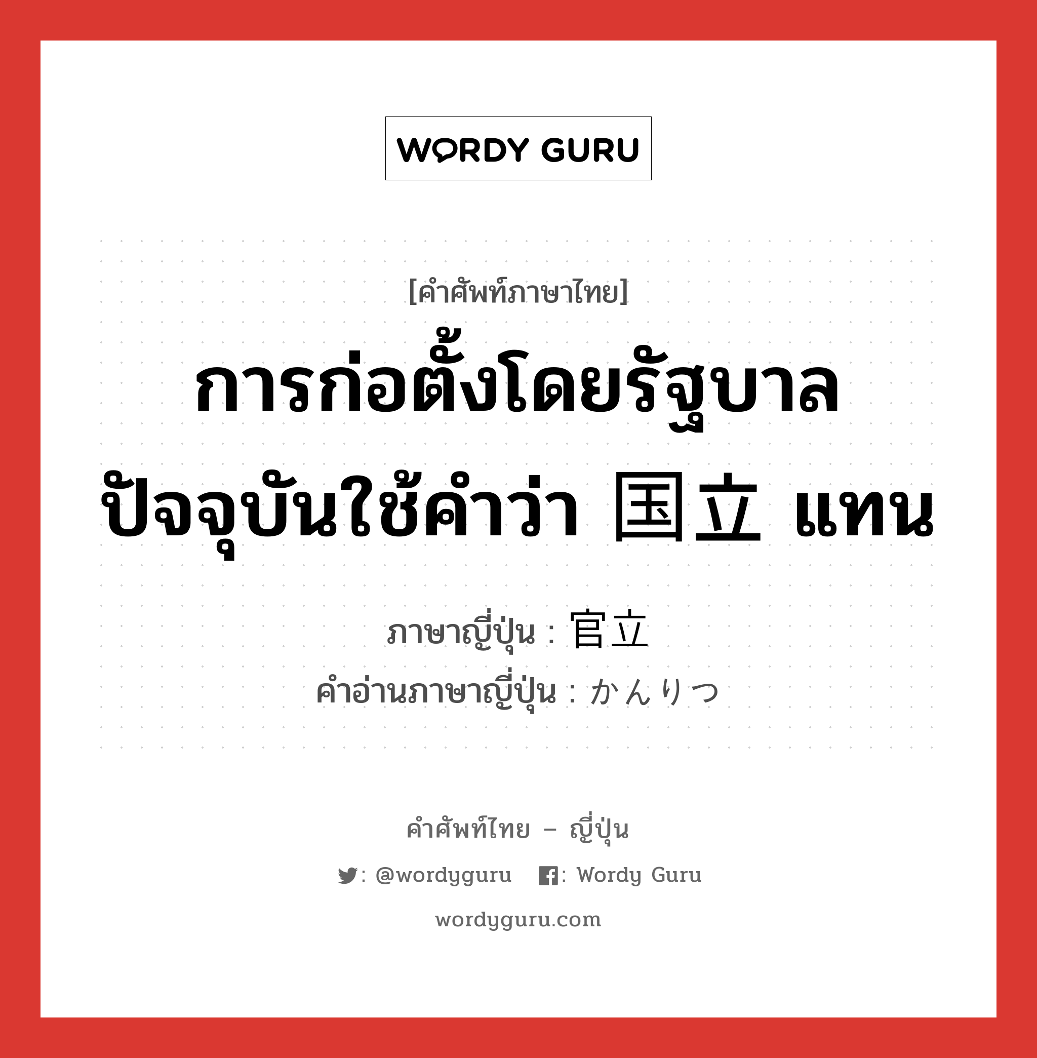 การก่อตั้งโดยรัฐบาล ปัจจุบันใช้คำว่า 国立 แทน ภาษาญี่ปุ่นคืออะไร, คำศัพท์ภาษาไทย - ญี่ปุ่น การก่อตั้งโดยรัฐบาล ปัจจุบันใช้คำว่า 国立 แทน ภาษาญี่ปุ่น 官立 คำอ่านภาษาญี่ปุ่น かんりつ หมวด n หมวด n