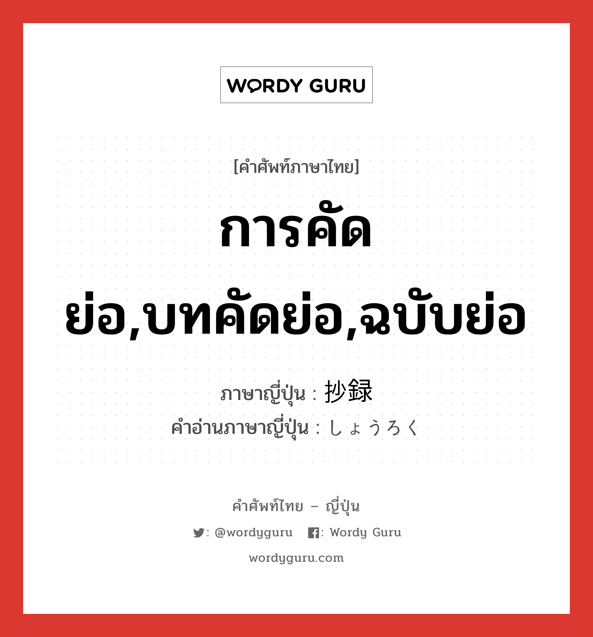 การคัดย่อ,บทคัดย่อ,ฉบับย่อ ภาษาญี่ปุ่นคืออะไร, คำศัพท์ภาษาไทย - ญี่ปุ่น การคัดย่อ,บทคัดย่อ,ฉบับย่อ ภาษาญี่ปุ่น 抄録 คำอ่านภาษาญี่ปุ่น しょうろく หมวด n หมวด n