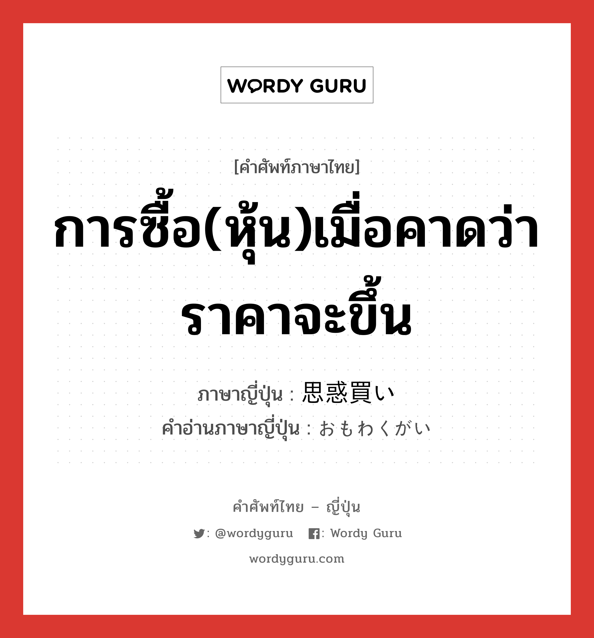 การซื้อ(หุ้น)เมื่อคาดว่าราคาจะขึ้น ภาษาญี่ปุ่นคืออะไร, คำศัพท์ภาษาไทย - ญี่ปุ่น การซื้อ(หุ้น)เมื่อคาดว่าราคาจะขึ้น ภาษาญี่ปุ่น 思惑買い คำอ่านภาษาญี่ปุ่น おもわくがい หมวด n หมวด n