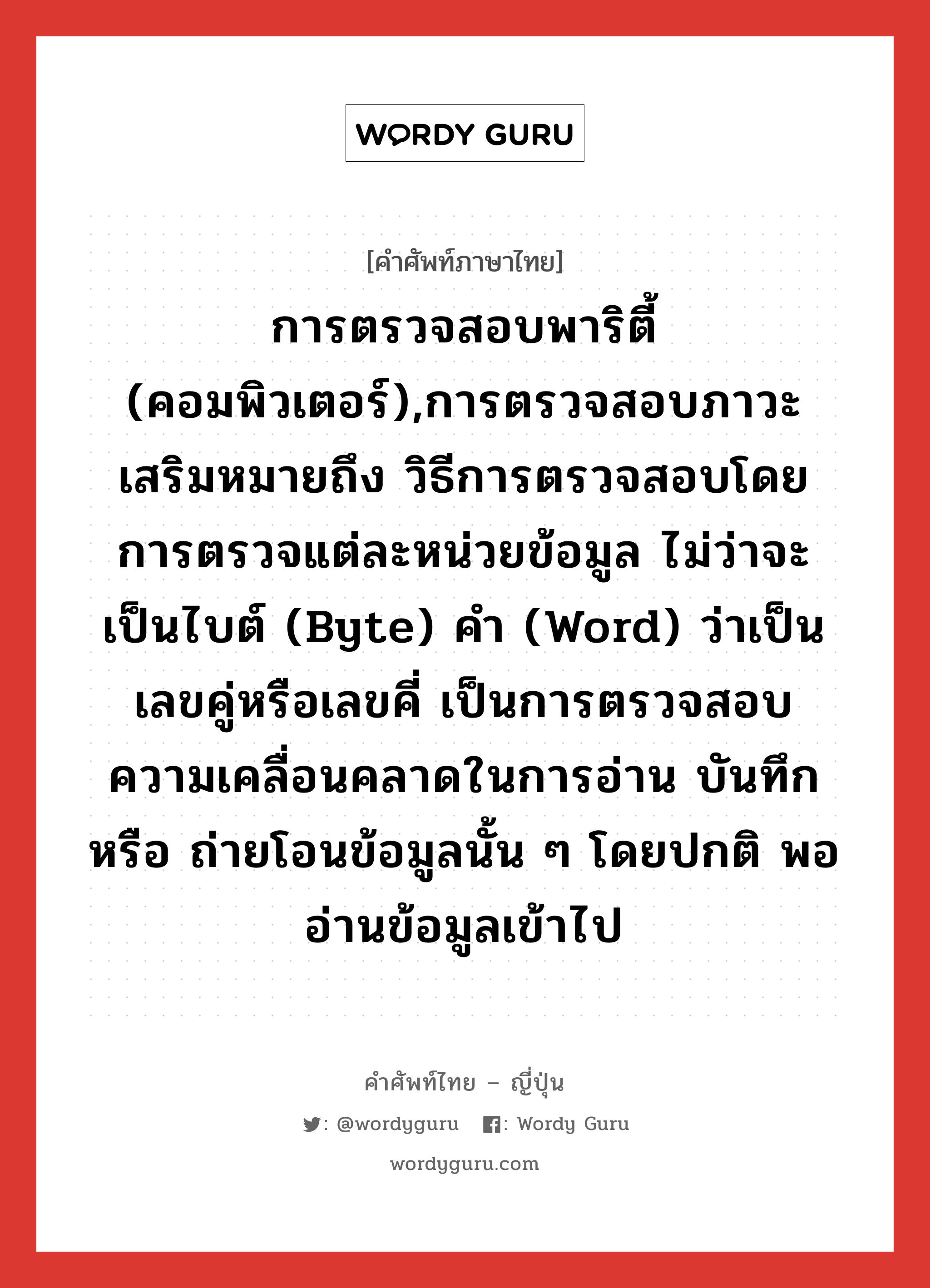 การตรวจสอบพาริตี้ (คอมพิวเตอร์),การตรวจสอบภาวะเสริมหมายถึง วิธีการตรวจสอบโดยการตรวจแต่ละหน่วยข้อมูล ไม่ว่าจะเป็นไบต์ (byte) คำ (word) ว่าเป็นเลขคู่หรือเลขคี่ เป็นการตรวจสอบความเคลื่อนคลาดในการอ่าน บันทึก หรือ ถ่ายโอนข้อมูลนั้น ๆ โดยปกติ พออ่านข้อมูลเข้าไป ภาษาญี่ปุ่นคืออะไร, คำศัพท์ภาษาไทย - ญี่ปุ่น การตรวจสอบพาริตี้ (คอมพิวเตอร์),การตรวจสอบภาวะเสริมหมายถึง วิธีการตรวจสอบโดยการตรวจแต่ละหน่วยข้อมูล ไม่ว่าจะเป็นไบต์ (byte) คำ (word) ว่าเป็นเลขคู่หรือเลขคี่ เป็นการตรวจสอบความเคลื่อนคลาดในการอ่าน บันทึก หรือ ถ่ายโอนข้อมูลนั้น ๆ โดยปกติ พออ่านข้อมูลเข้าไป ภาษาญี่ปุ่น パリティ検査 คำอ่านภาษาญี่ปุ่น パリティけんさ หมวด n หมวด n