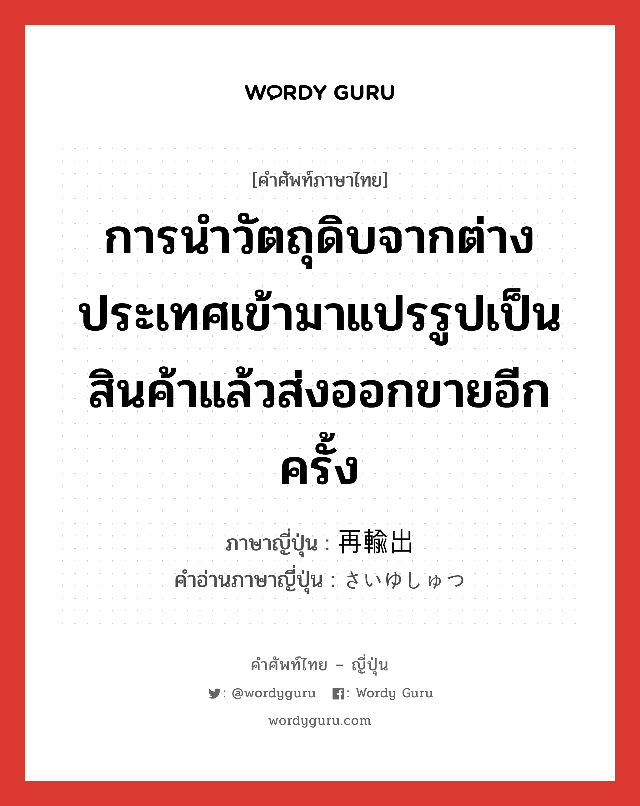 การนำวัตถุดิบจากต่างประเทศเข้ามาแปรรูปเป็นสินค้าแล้วส่งออกขายอีกครั้ง ภาษาญี่ปุ่นคืออะไร, คำศัพท์ภาษาไทย - ญี่ปุ่น การนำวัตถุดิบจากต่างประเทศเข้ามาแปรรูปเป็นสินค้าแล้วส่งออกขายอีกครั้ง ภาษาญี่ปุ่น 再輸出 คำอ่านภาษาญี่ปุ่น さいゆしゅつ หมวด n หมวด n