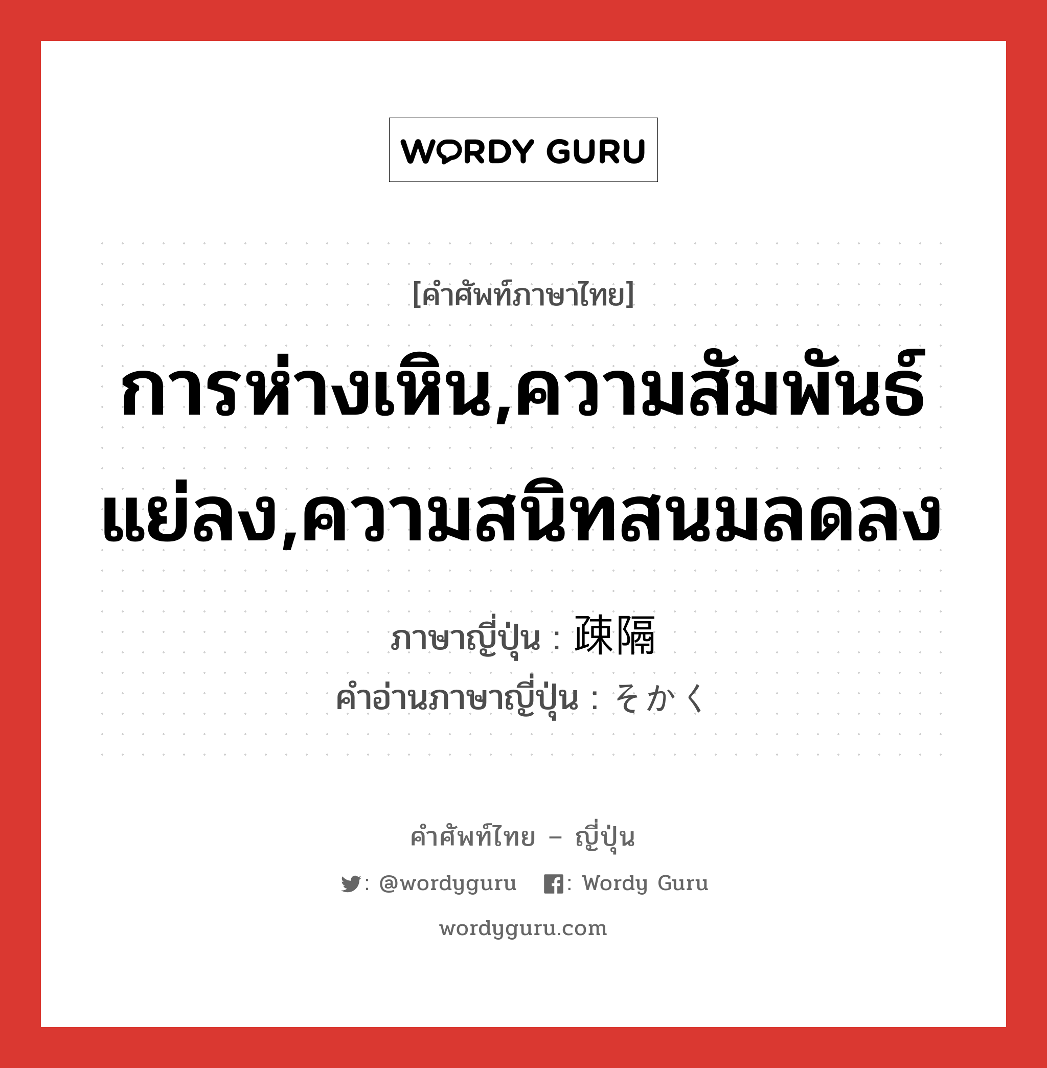 การห่างเหิน,ความสัมพันธ์แย่ลง,ความสนิทสนมลดลง ภาษาญี่ปุ่นคืออะไร, คำศัพท์ภาษาไทย - ญี่ปุ่น การห่างเหิน,ความสัมพันธ์แย่ลง,ความสนิทสนมลดลง ภาษาญี่ปุ่น 疎隔 คำอ่านภาษาญี่ปุ่น そかく หมวด n หมวด n