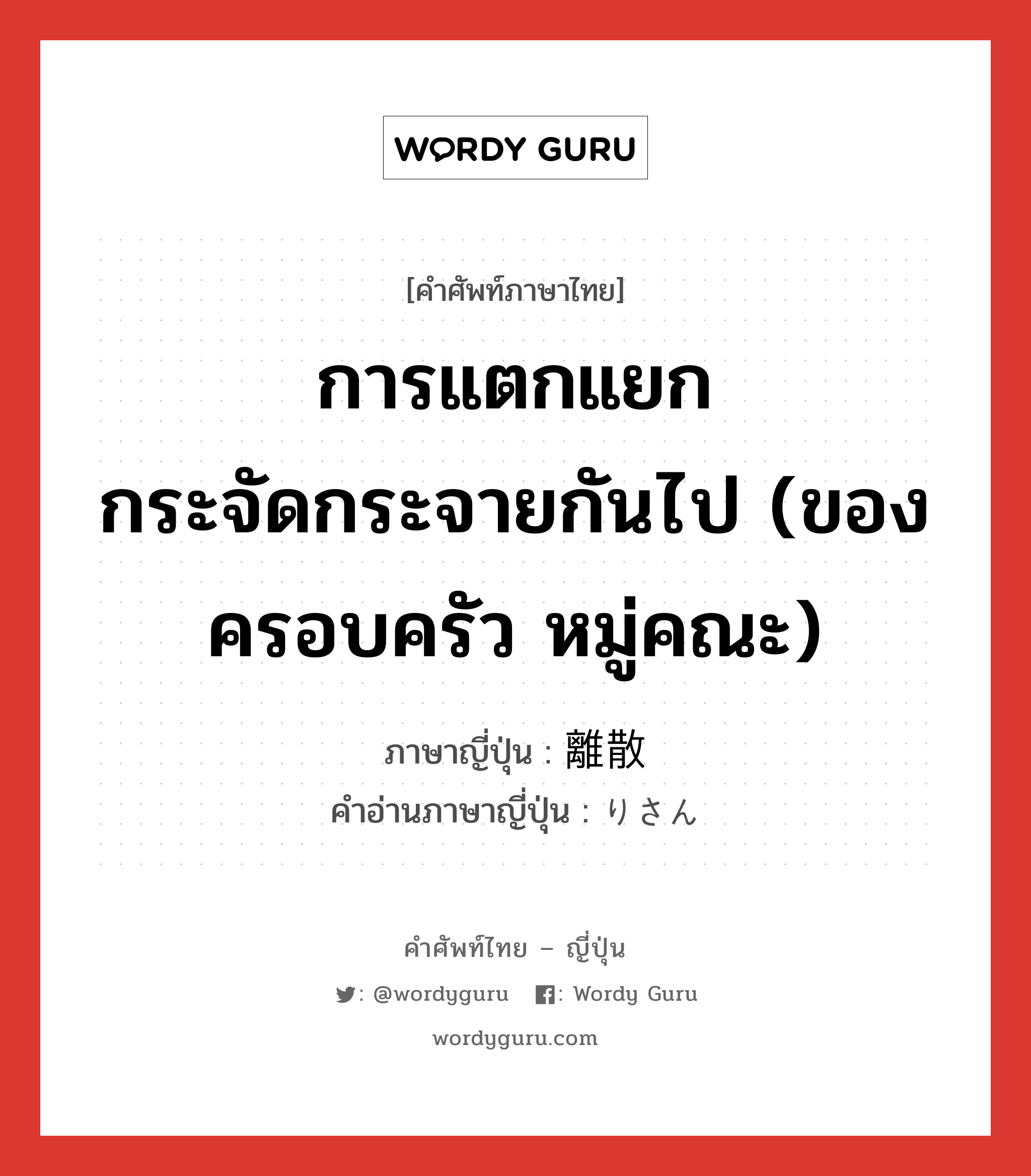 การแตกแยกกระจัดกระจายกันไป (ของครอบครัว หมู่คณะ) ภาษาญี่ปุ่นคืออะไร, คำศัพท์ภาษาไทย - ญี่ปุ่น การแตกแยกกระจัดกระจายกันไป (ของครอบครัว หมู่คณะ) ภาษาญี่ปุ่น 離散 คำอ่านภาษาญี่ปุ่น りさん หมวด n หมวด n