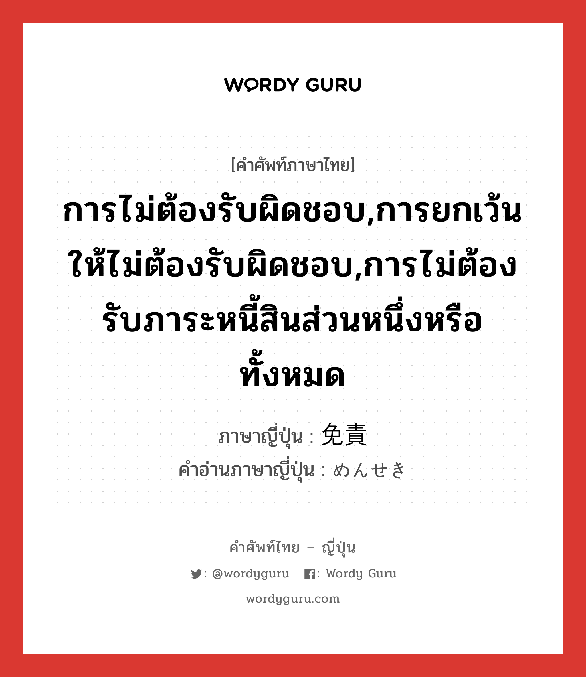 การไม่ต้องรับผิดชอบ,การยกเว้นให้ไม่ต้องรับผิดชอบ,การไม่ต้องรับภาระหนี้สินส่วนหนึ่งหรือทั้งหมด ภาษาญี่ปุ่นคืออะไร, คำศัพท์ภาษาไทย - ญี่ปุ่น การไม่ต้องรับผิดชอบ,การยกเว้นให้ไม่ต้องรับผิดชอบ,การไม่ต้องรับภาระหนี้สินส่วนหนึ่งหรือทั้งหมด ภาษาญี่ปุ่น 免責 คำอ่านภาษาญี่ปุ่น めんせき หมวด n หมวด n