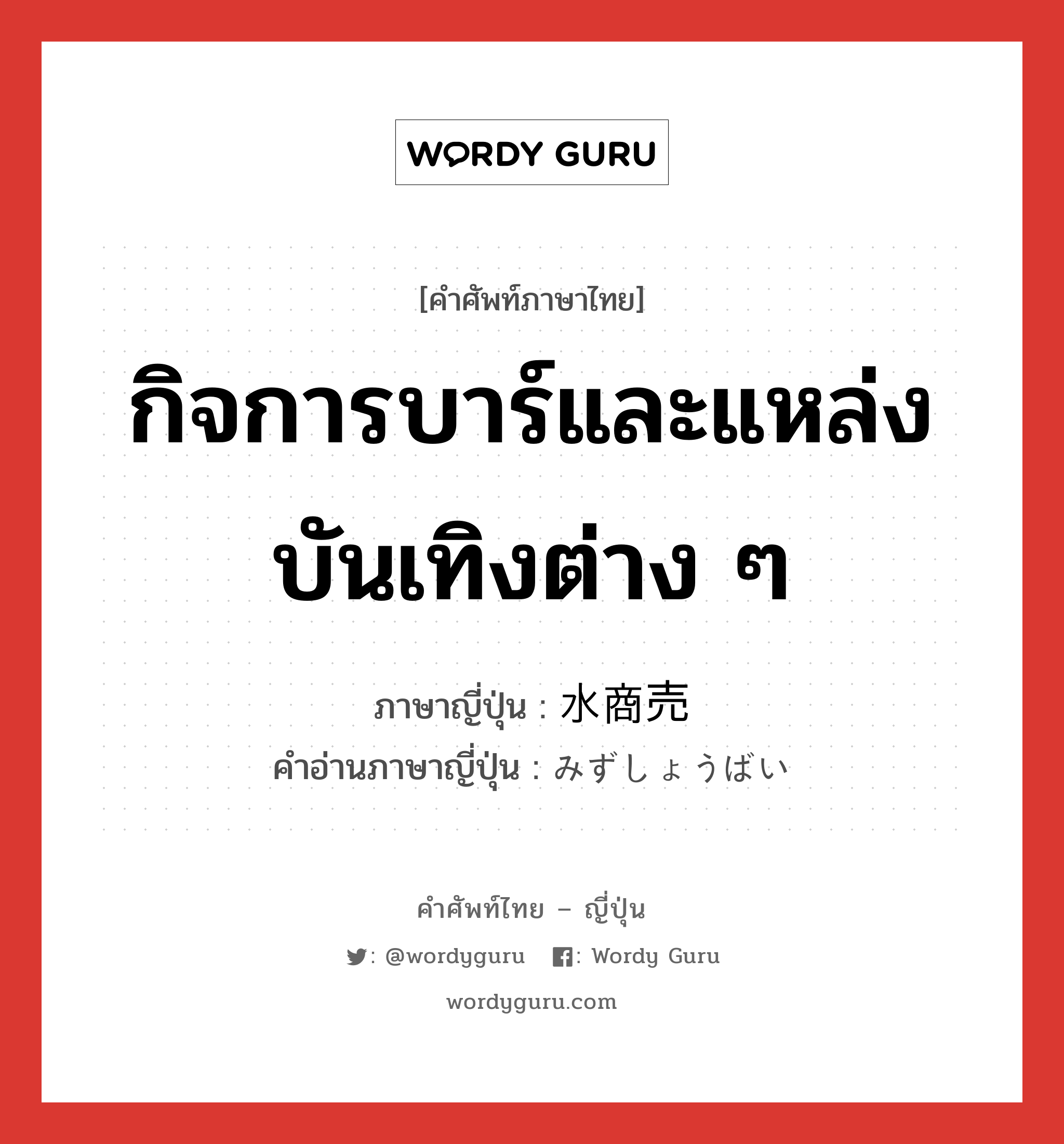 กิจการบาร์และแหล่งบันเทิงต่าง ๆ ภาษาญี่ปุ่นคืออะไร, คำศัพท์ภาษาไทย - ญี่ปุ่น กิจการบาร์และแหล่งบันเทิงต่าง ๆ ภาษาญี่ปุ่น 水商売 คำอ่านภาษาญี่ปุ่น みずしょうばい หมวด n หมวด n