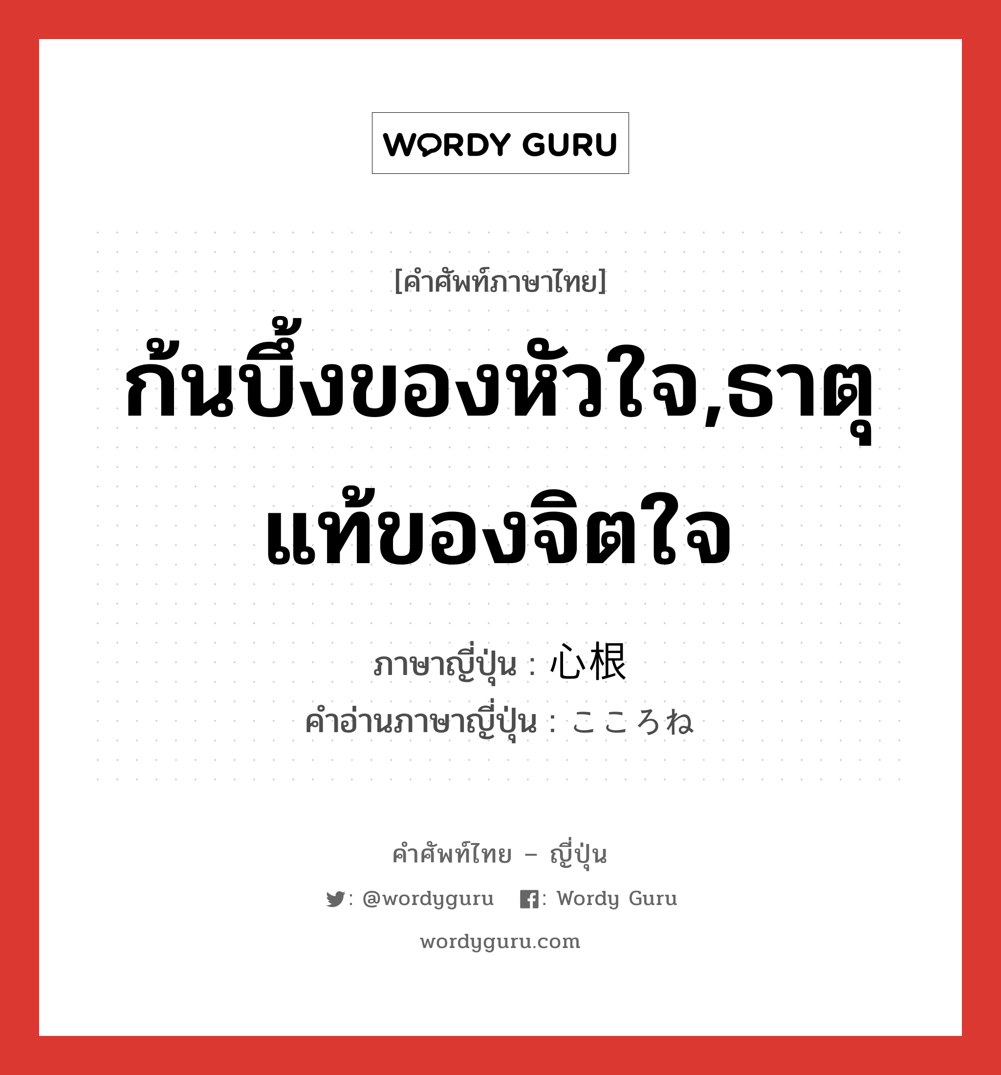 ก้นบึ้งของหัวใจ,ธาตุแท้ของจิตใจ ภาษาญี่ปุ่นคืออะไร, คำศัพท์ภาษาไทย - ญี่ปุ่น ก้นบึ้งของหัวใจ,ธาตุแท้ของจิตใจ ภาษาญี่ปุ่น 心根 คำอ่านภาษาญี่ปุ่น こころね หมวด n หมวด n