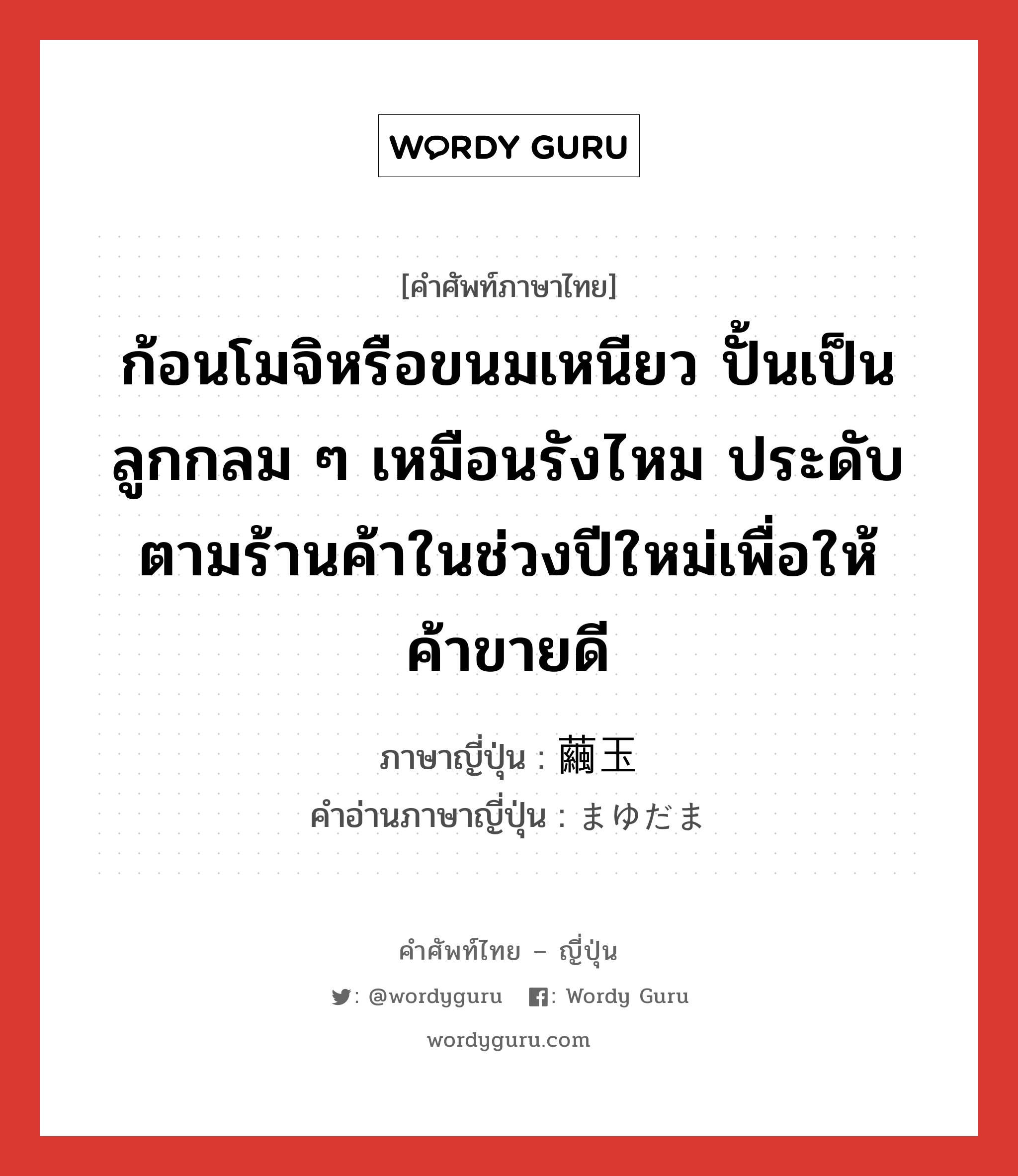 ก้อนโมจิหรือขนมเหนียว ปั้นเป็นลูกกลม ๆ เหมือนรังไหม ประดับตามร้านค้าในช่วงปีใหม่เพื่อให้ค้าขายดี ภาษาญี่ปุ่นคืออะไร, คำศัพท์ภาษาไทย - ญี่ปุ่น ก้อนโมจิหรือขนมเหนียว ปั้นเป็นลูกกลม ๆ เหมือนรังไหม ประดับตามร้านค้าในช่วงปีใหม่เพื่อให้ค้าขายดี ภาษาญี่ปุ่น 繭玉 คำอ่านภาษาญี่ปุ่น まゆだま หมวด n หมวด n