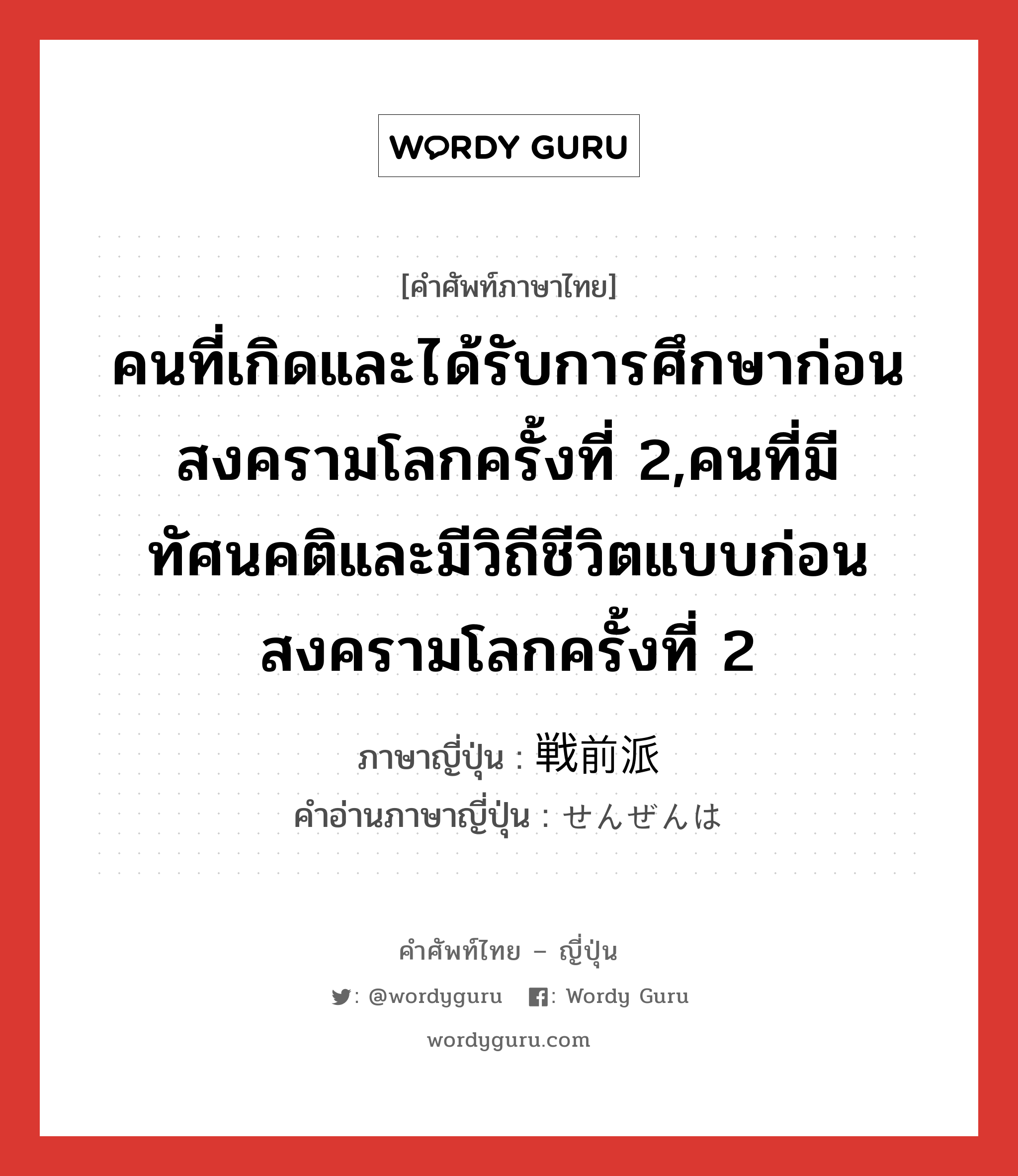 คนที่เกิดและได้รับการศึกษาก่อนสงครามโลกครั้งที่ 2,คนที่มีทัศนคติและมีวิถีชีวิตแบบก่อนสงครามโลกครั้งที่ 2 ภาษาญี่ปุ่นคืออะไร, คำศัพท์ภาษาไทย - ญี่ปุ่น คนที่เกิดและได้รับการศึกษาก่อนสงครามโลกครั้งที่ 2,คนที่มีทัศนคติและมีวิถีชีวิตแบบก่อนสงครามโลกครั้งที่ 2 ภาษาญี่ปุ่น 戦前派 คำอ่านภาษาญี่ปุ่น せんぜんは หมวด n หมวด n