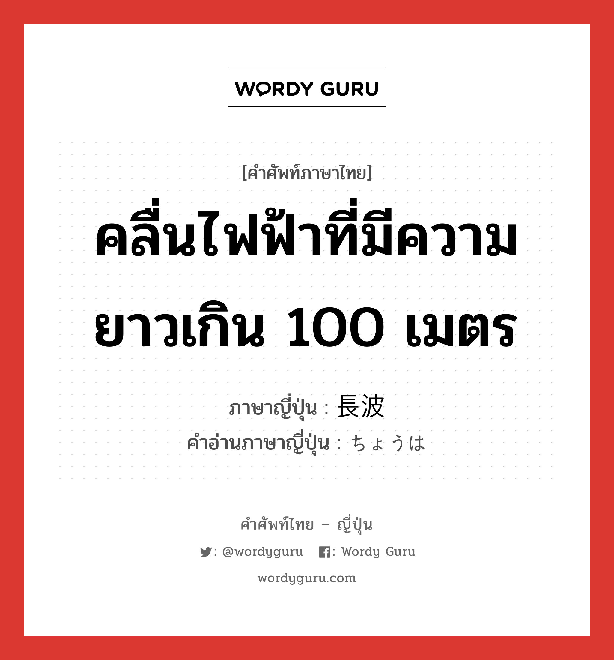 คลื่นไฟฟ้าที่มีความยาวเกิน 100 เมตร ภาษาญี่ปุ่นคืออะไร, คำศัพท์ภาษาไทย - ญี่ปุ่น คลื่นไฟฟ้าที่มีความยาวเกิน 100 เมตร ภาษาญี่ปุ่น 長波 คำอ่านภาษาญี่ปุ่น ちょうは หมวด n หมวด n