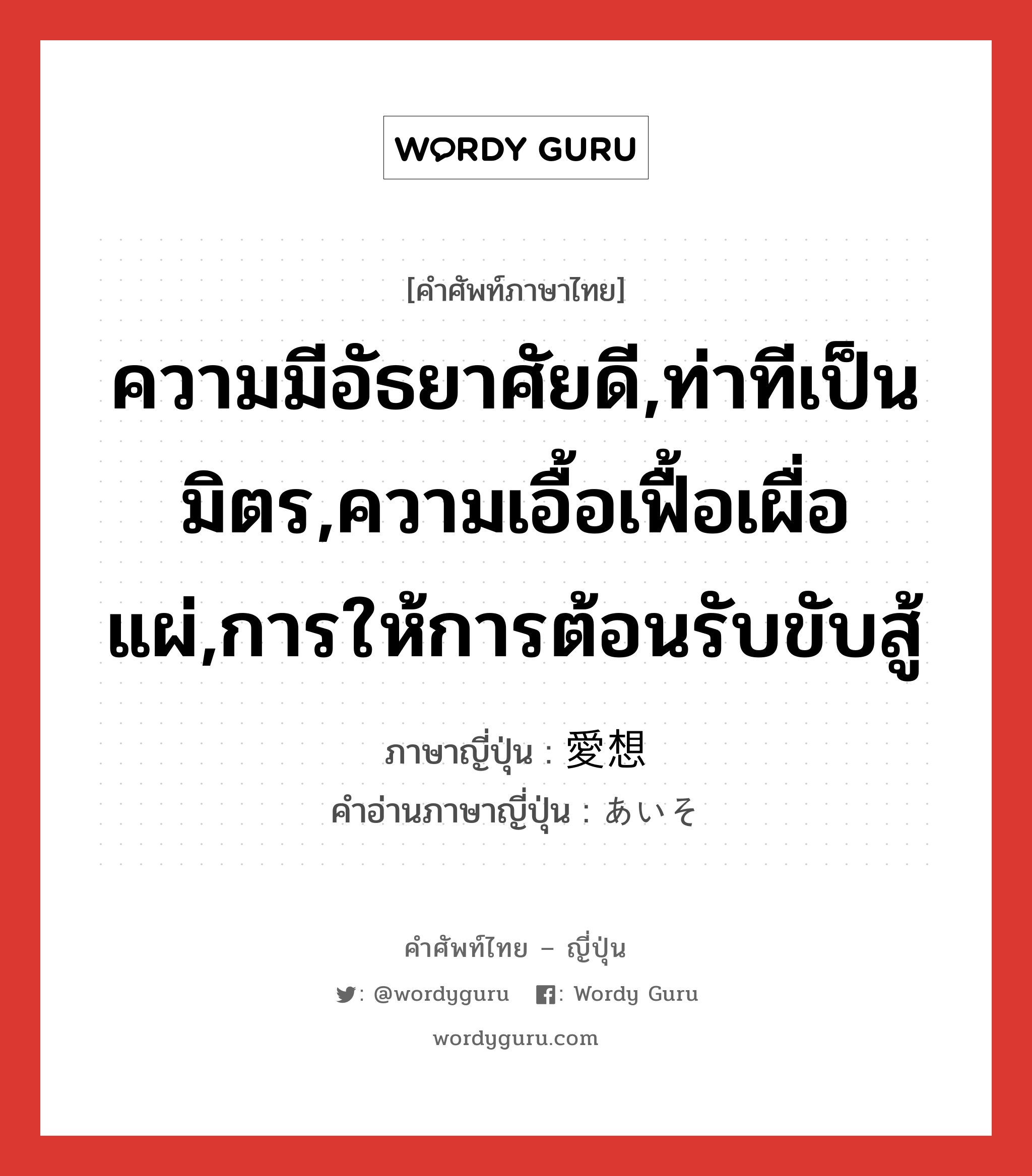 ความมีอัธยาศัยดี,ท่าทีเป็นมิตร,ความเอื้อเฟื้อเผื่อแผ่,การให้การต้อนรับขับสู้ ภาษาญี่ปุ่นคืออะไร, คำศัพท์ภาษาไทย - ญี่ปุ่น ความมีอัธยาศัยดี,ท่าทีเป็นมิตร,ความเอื้อเฟื้อเผื่อแผ่,การให้การต้อนรับขับสู้ ภาษาญี่ปุ่น 愛想 คำอ่านภาษาญี่ปุ่น あいそ หมวด n หมวด n