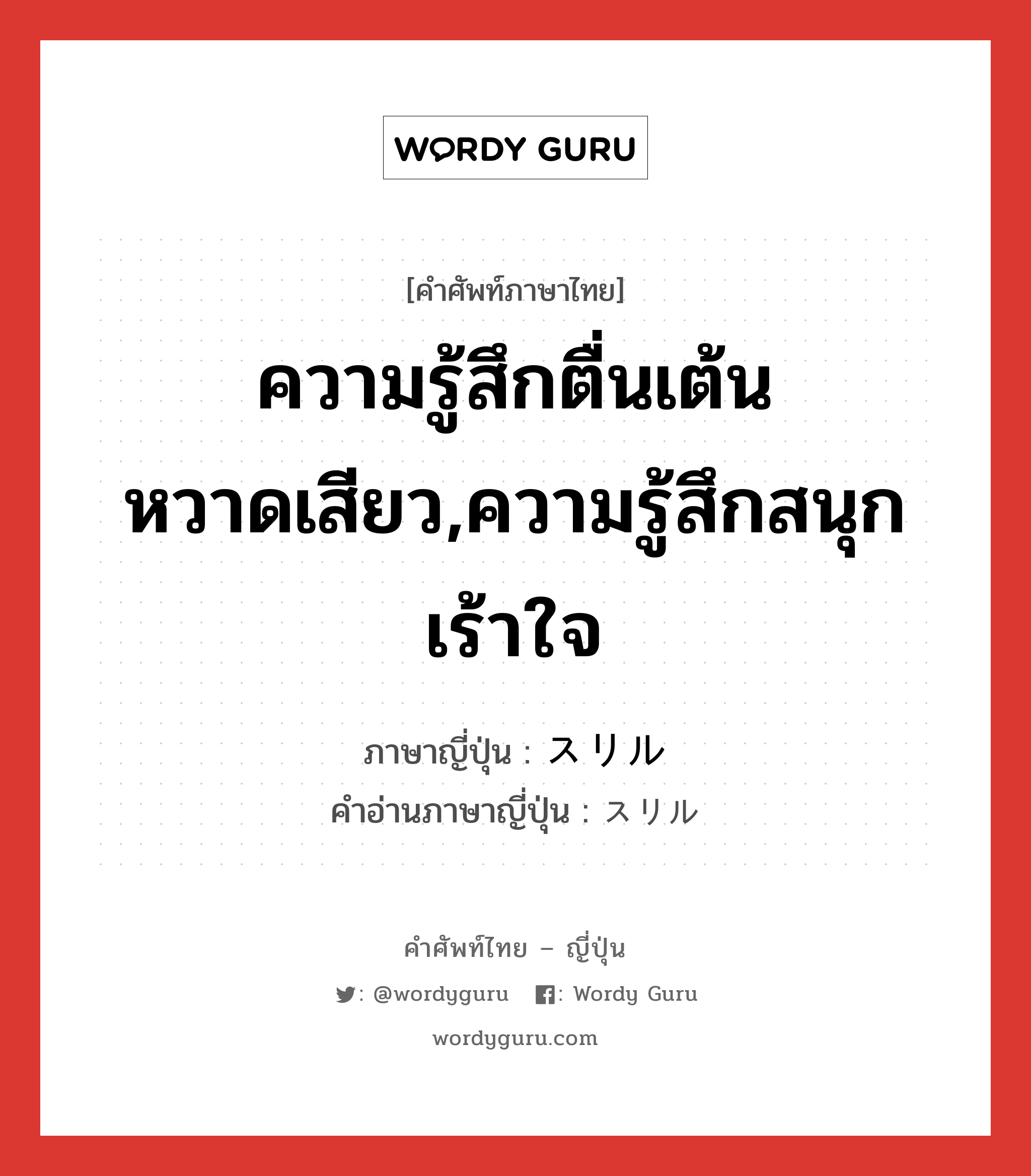 ความรู้สึกตื่นเต้นหวาดเสียว,ความรู้สึกสนุกเร้าใจ ภาษาญี่ปุ่นคืออะไร, คำศัพท์ภาษาไทย - ญี่ปุ่น ความรู้สึกตื่นเต้นหวาดเสียว,ความรู้สึกสนุกเร้าใจ ภาษาญี่ปุ่น スリル คำอ่านภาษาญี่ปุ่น スリル หมวด n หมวด n