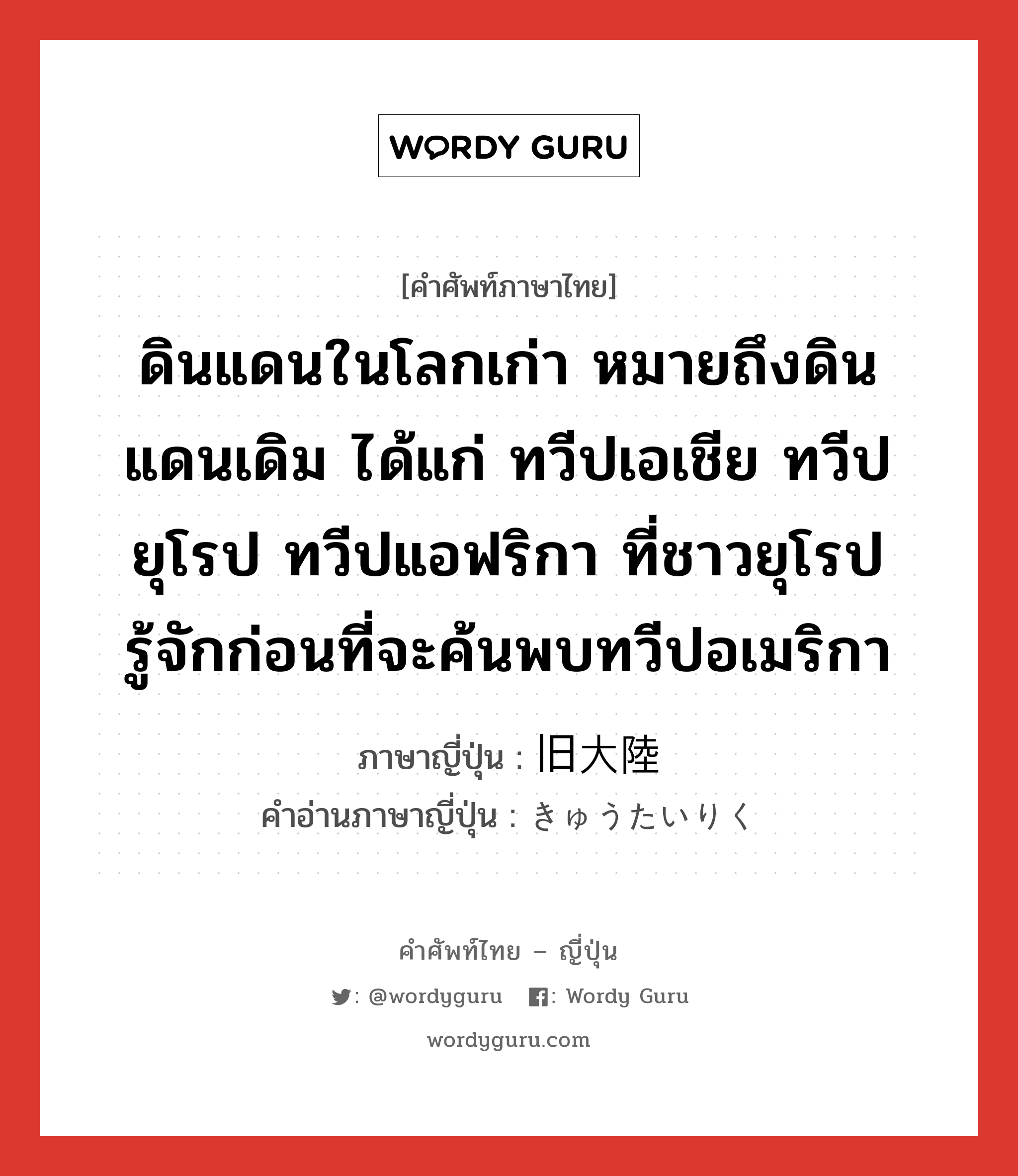 ดินแดนในโลกเก่า หมายถึงดินแดนเดิม ได้แก่ ทวีปเอเชีย ทวีปยุโรป ทวีปแอฟริกา ที่ชาวยุโรปรู้จักก่อนที่จะค้นพบทวีปอเมริกา ภาษาญี่ปุ่นคืออะไร, คำศัพท์ภาษาไทย - ญี่ปุ่น ดินแดนในโลกเก่า หมายถึงดินแดนเดิม ได้แก่ ทวีปเอเชีย ทวีปยุโรป ทวีปแอฟริกา ที่ชาวยุโรปรู้จักก่อนที่จะค้นพบทวีปอเมริกา ภาษาญี่ปุ่น 旧大陸 คำอ่านภาษาญี่ปุ่น きゅうたいりく หมวด n หมวด n