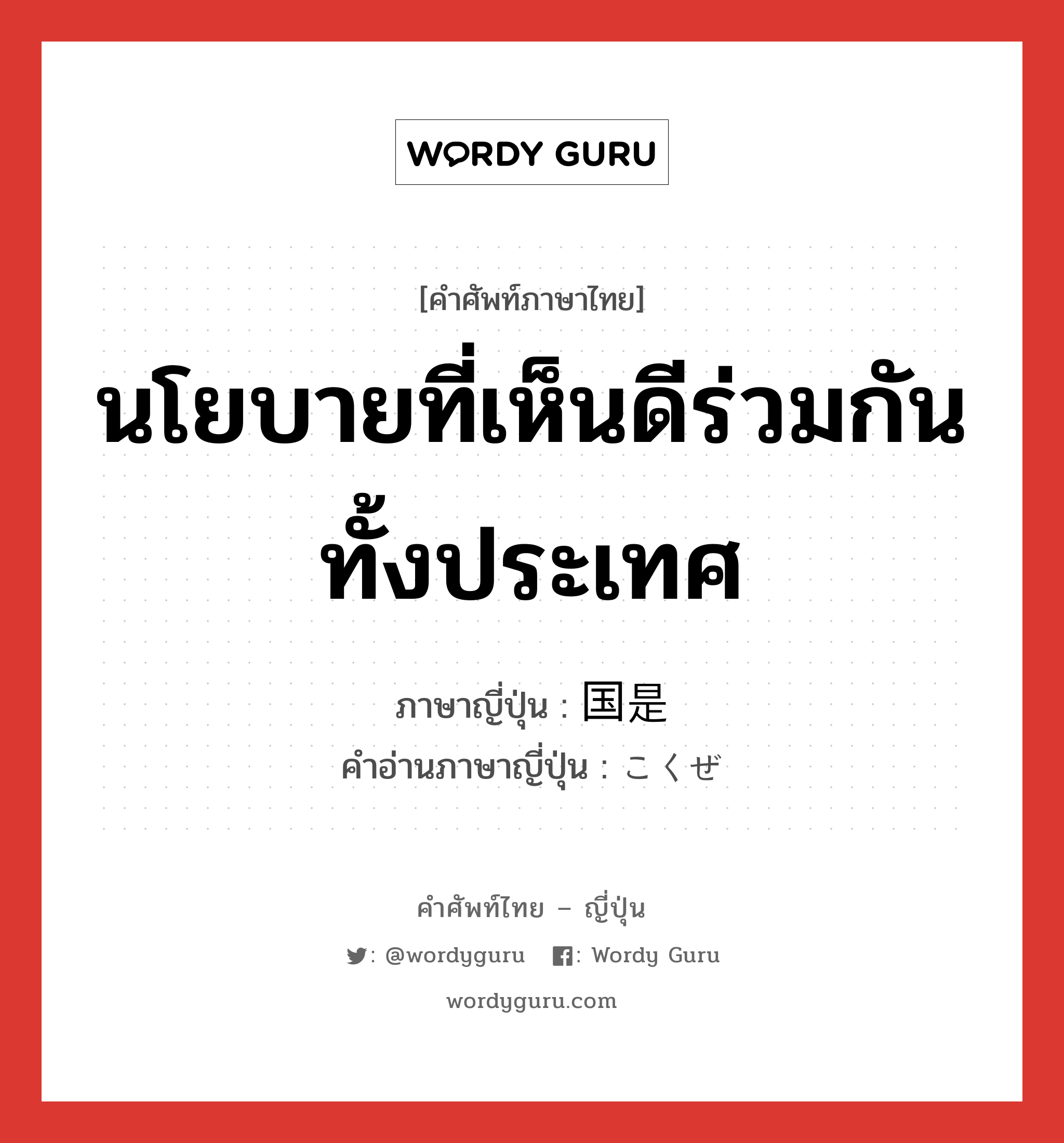 นโยบายที่เห็นดีร่วมกันทั้งประเทศ ภาษาญี่ปุ่นคืออะไร, คำศัพท์ภาษาไทย - ญี่ปุ่น นโยบายที่เห็นดีร่วมกันทั้งประเทศ ภาษาญี่ปุ่น 国是 คำอ่านภาษาญี่ปุ่น こくぜ หมวด n หมวด n