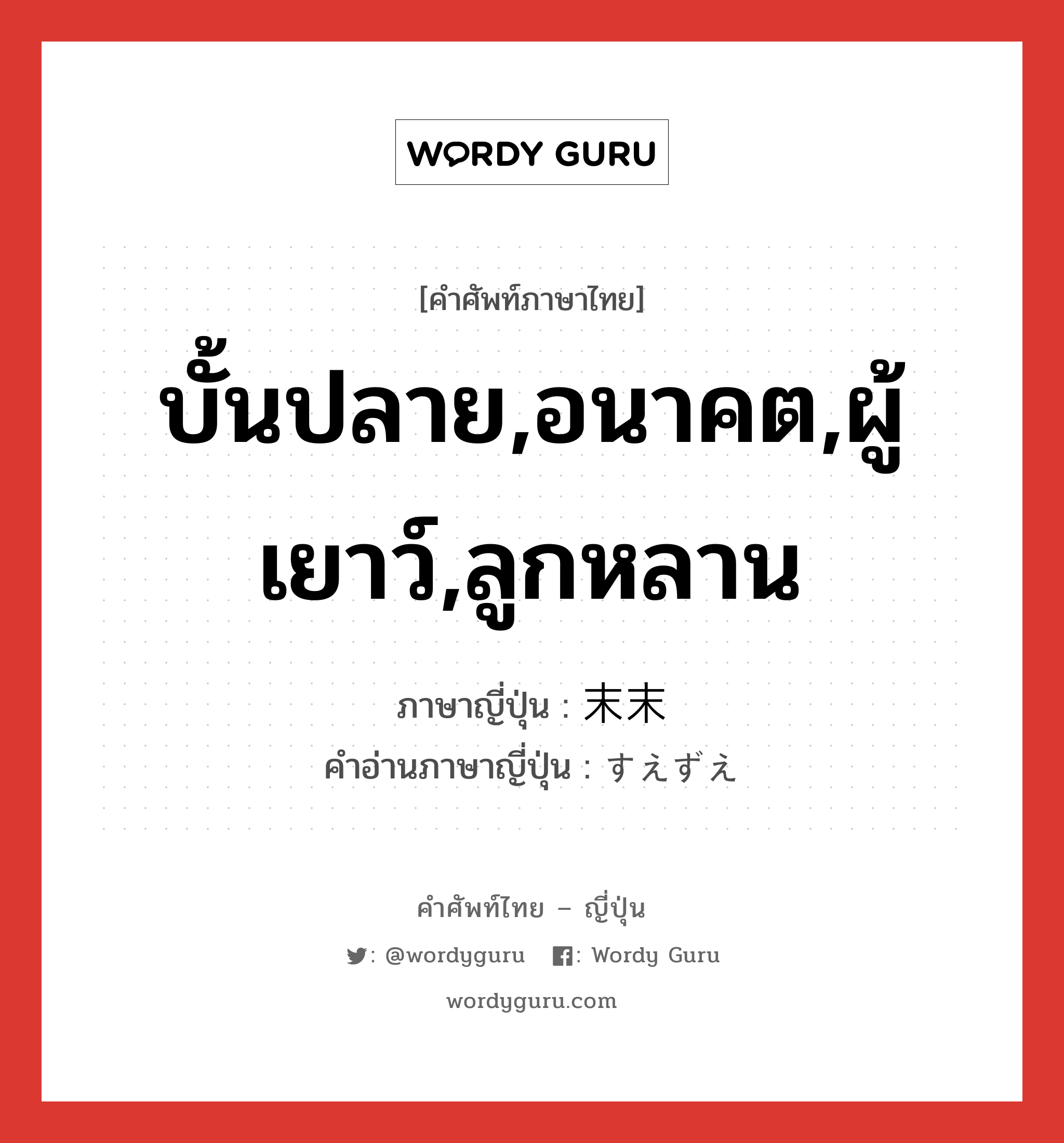 บั้นปลาย,อนาคต,ผู้เยาว์,ลูกหลาน ภาษาญี่ปุ่นคืออะไร, คำศัพท์ภาษาไทย - ญี่ปุ่น บั้นปลาย,อนาคต,ผู้เยาว์,ลูกหลาน ภาษาญี่ปุ่น 末末 คำอ่านภาษาญี่ปุ่น すえずえ หมวด n-adv หมวด n-adv