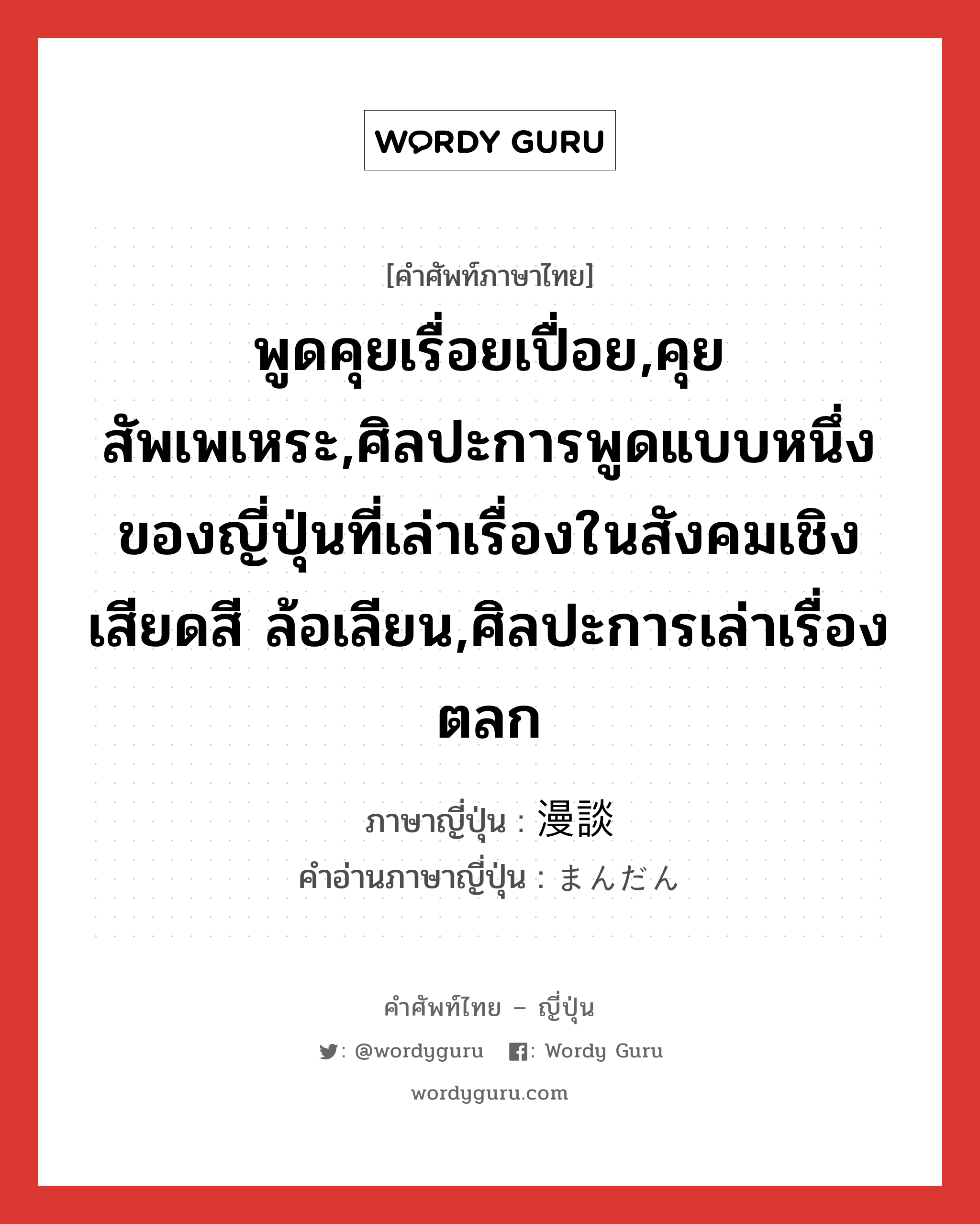 พูดคุยเรื่อยเปื่อย,คุยสัพเพเหระ,ศิลปะการพูดแบบหนึ่งของญี่ปุ่นที่เล่าเรื่องในสังคมเชิงเสียดสี ล้อเลียน,ศิลปะการเล่าเรื่องตลก ภาษาญี่ปุ่นคืออะไร, คำศัพท์ภาษาไทย - ญี่ปุ่น พูดคุยเรื่อยเปื่อย,คุยสัพเพเหระ,ศิลปะการพูดแบบหนึ่งของญี่ปุ่นที่เล่าเรื่องในสังคมเชิงเสียดสี ล้อเลียน,ศิลปะการเล่าเรื่องตลก ภาษาญี่ปุ่น 漫談 คำอ่านภาษาญี่ปุ่น まんだん หมวด n หมวด n