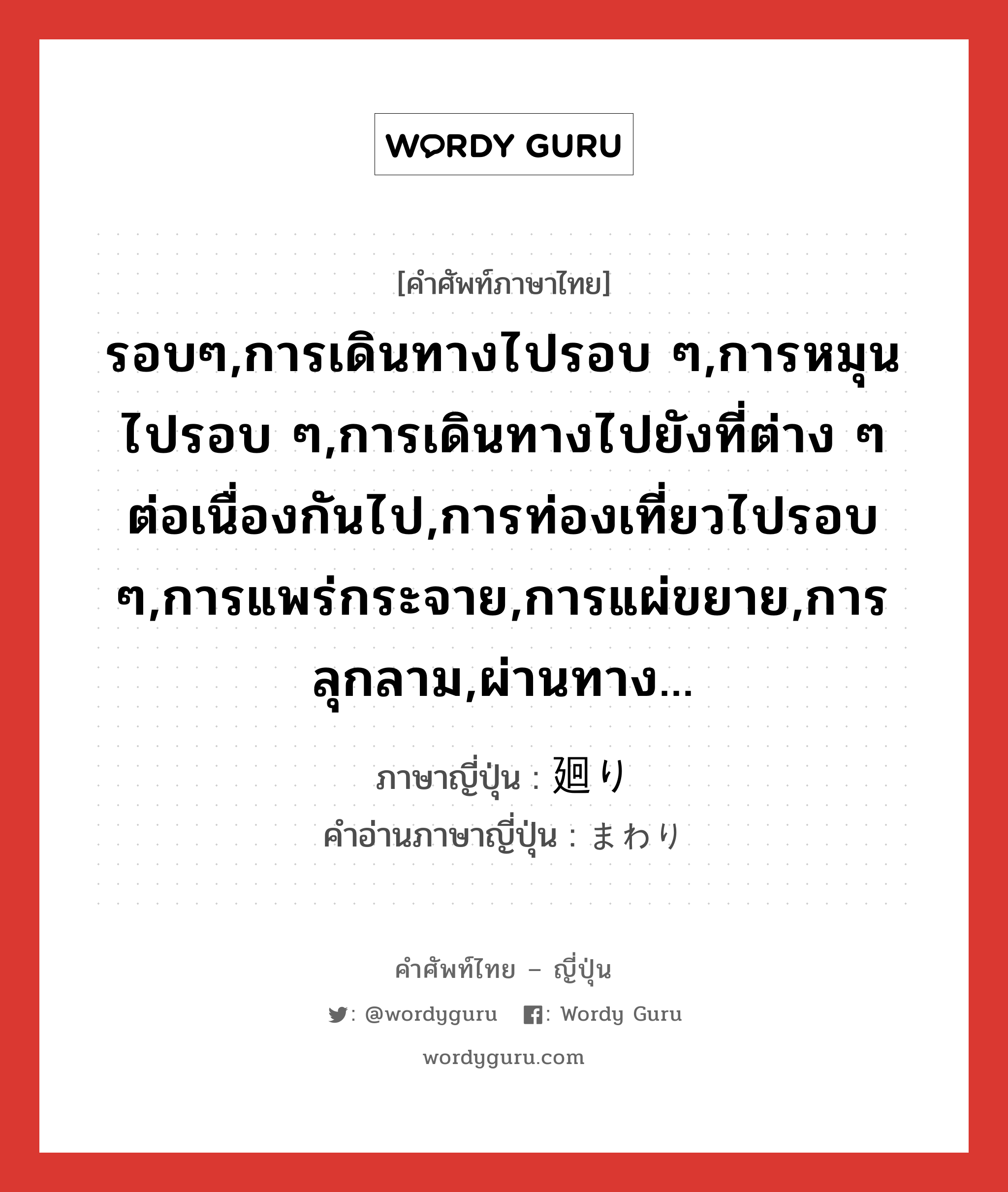 รอบๆ,การเดินทางไปรอบ ๆ,การหมุนไปรอบ ๆ,การเดินทางไปยังที่ต่าง ๆ ต่อเนื่องกันไป,การท่องเที่ยวไปรอบ ๆ,การแพร่กระจาย,การแผ่ขยาย,การลุกลาม,ผ่านทาง... ภาษาญี่ปุ่นคืออะไร, คำศัพท์ภาษาไทย - ญี่ปุ่น รอบๆ,การเดินทางไปรอบ ๆ,การหมุนไปรอบ ๆ,การเดินทางไปยังที่ต่าง ๆ ต่อเนื่องกันไป,การท่องเที่ยวไปรอบ ๆ,การแพร่กระจาย,การแผ่ขยาย,การลุกลาม,ผ่านทาง... ภาษาญี่ปุ่น 廻り คำอ่านภาษาญี่ปุ่น まわり หมวด n หมวด n