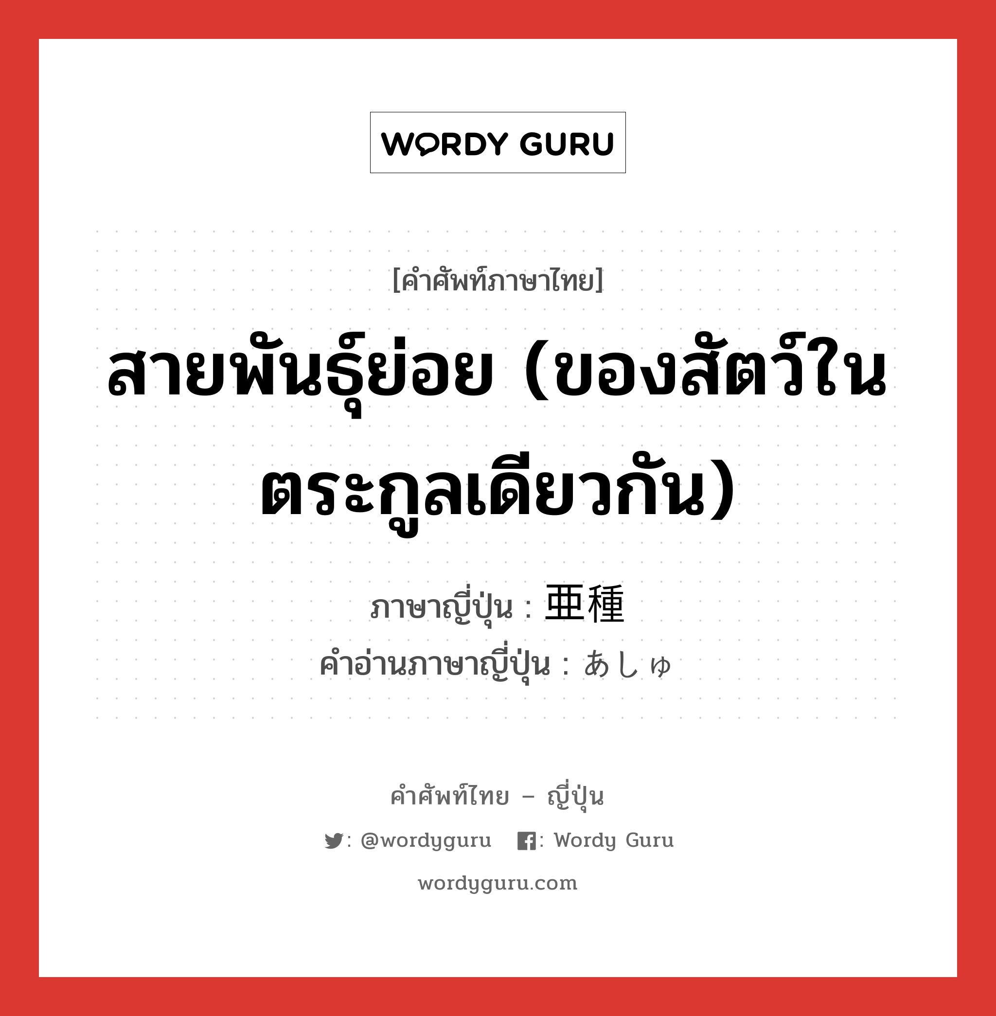 สายพันธุ์ย่อย (ของสัตว์ในตระกูลเดียวกัน) ภาษาญี่ปุ่นคืออะไร, คำศัพท์ภาษาไทย - ญี่ปุ่น สายพันธุ์ย่อย (ของสัตว์ในตระกูลเดียวกัน) ภาษาญี่ปุ่น 亜種 คำอ่านภาษาญี่ปุ่น あしゅ หมวด n หมวด n