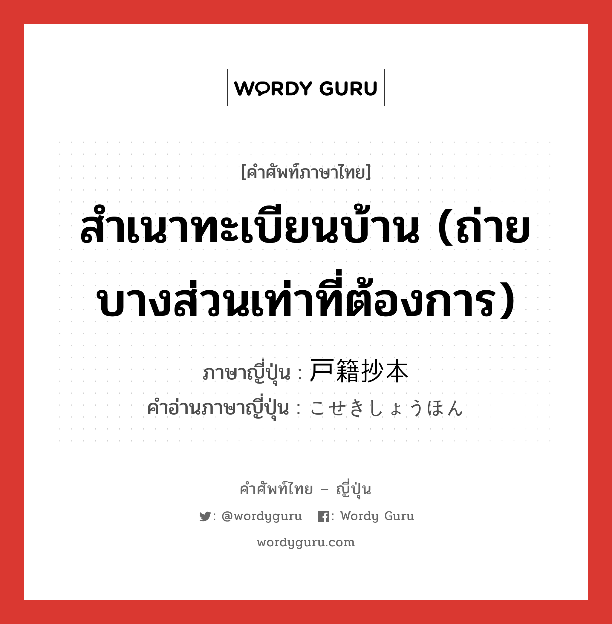 สำเนาทะเบียนบ้าน (ถ่ายบางส่วนเท่าที่ต้องการ) ภาษาญี่ปุ่นคืออะไร, คำศัพท์ภาษาไทย - ญี่ปุ่น สำเนาทะเบียนบ้าน (ถ่ายบางส่วนเท่าที่ต้องการ) ภาษาญี่ปุ่น 戸籍抄本 คำอ่านภาษาญี่ปุ่น こせきしょうほん หมวด n หมวด n