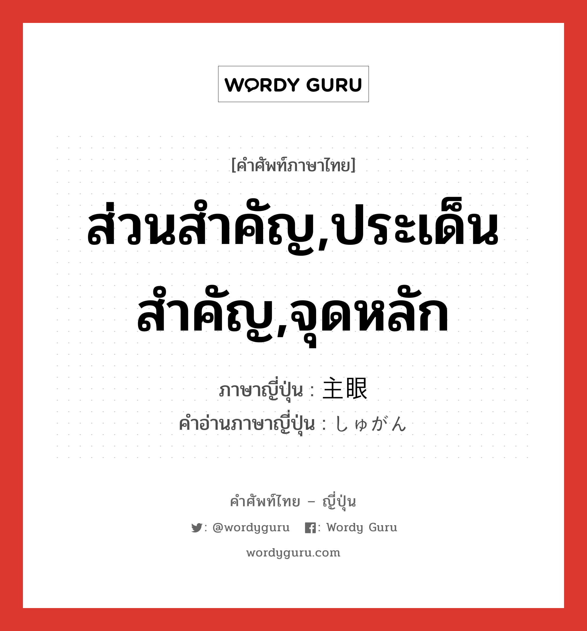 ส่วนสำคัญ,ประเด็นสำคัญ,จุดหลัก ภาษาญี่ปุ่นคืออะไร, คำศัพท์ภาษาไทย - ญี่ปุ่น ส่วนสำคัญ,ประเด็นสำคัญ,จุดหลัก ภาษาญี่ปุ่น 主眼 คำอ่านภาษาญี่ปุ่น しゅがん หมวด n หมวด n