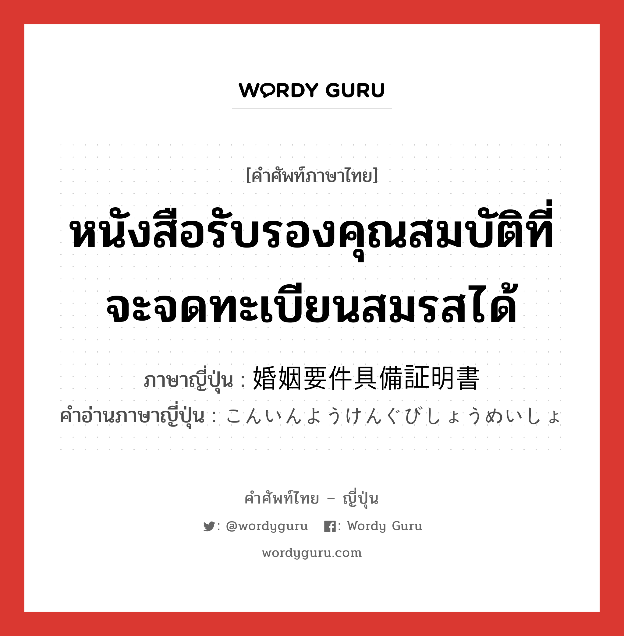 หนังสือรับรองคุณสมบัติที่จะจดทะเบียนสมรสได้ ภาษาญี่ปุ่นคืออะไร, คำศัพท์ภาษาไทย - ญี่ปุ่น หนังสือรับรองคุณสมบัติที่จะจดทะเบียนสมรสได้ ภาษาญี่ปุ่น 婚姻要件具備証明書 คำอ่านภาษาญี่ปุ่น こんいんようけんぐびしょうめいしょ หมวด n หมวด n