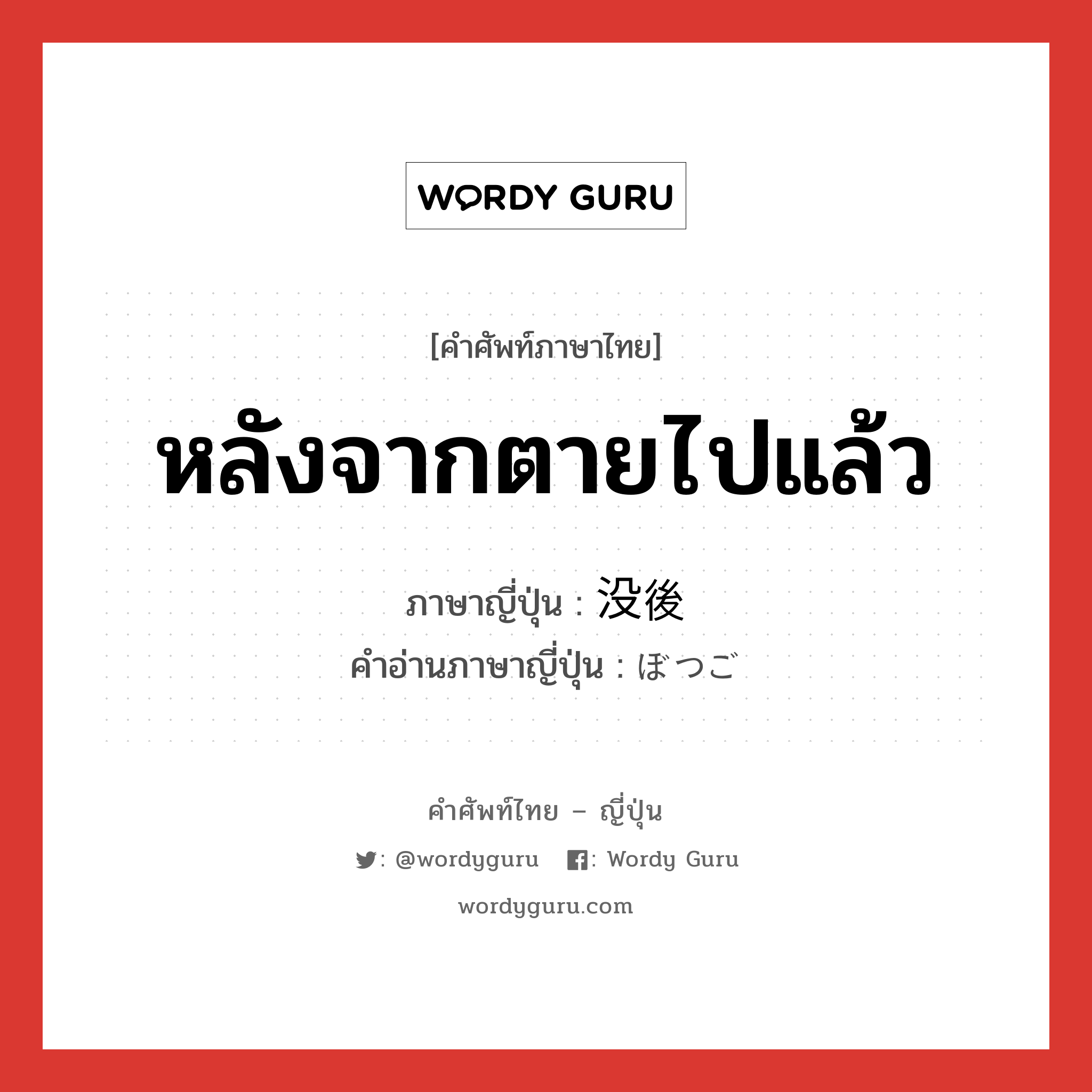 หลังจากตายไปแล้ว ภาษาญี่ปุ่นคืออะไร, คำศัพท์ภาษาไทย - ญี่ปุ่น หลังจากตายไปแล้ว ภาษาญี่ปุ่น 没後 คำอ่านภาษาญี่ปุ่น ぼつご หมวด n-adv หมวด n-adv