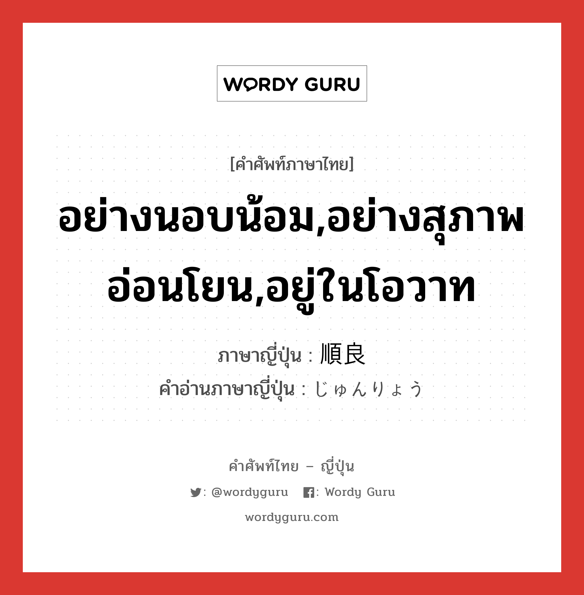 อย่างนอบน้อม,อย่างสุภาพอ่อนโยน,อยู่ในโอวาท ภาษาญี่ปุ่นคืออะไร, คำศัพท์ภาษาไทย - ญี่ปุ่น อย่างนอบน้อม,อย่างสุภาพอ่อนโยน,อยู่ในโอวาท ภาษาญี่ปุ่น 順良 คำอ่านภาษาญี่ปุ่น じゅんりょう หมวด adj-na หมวด adj-na