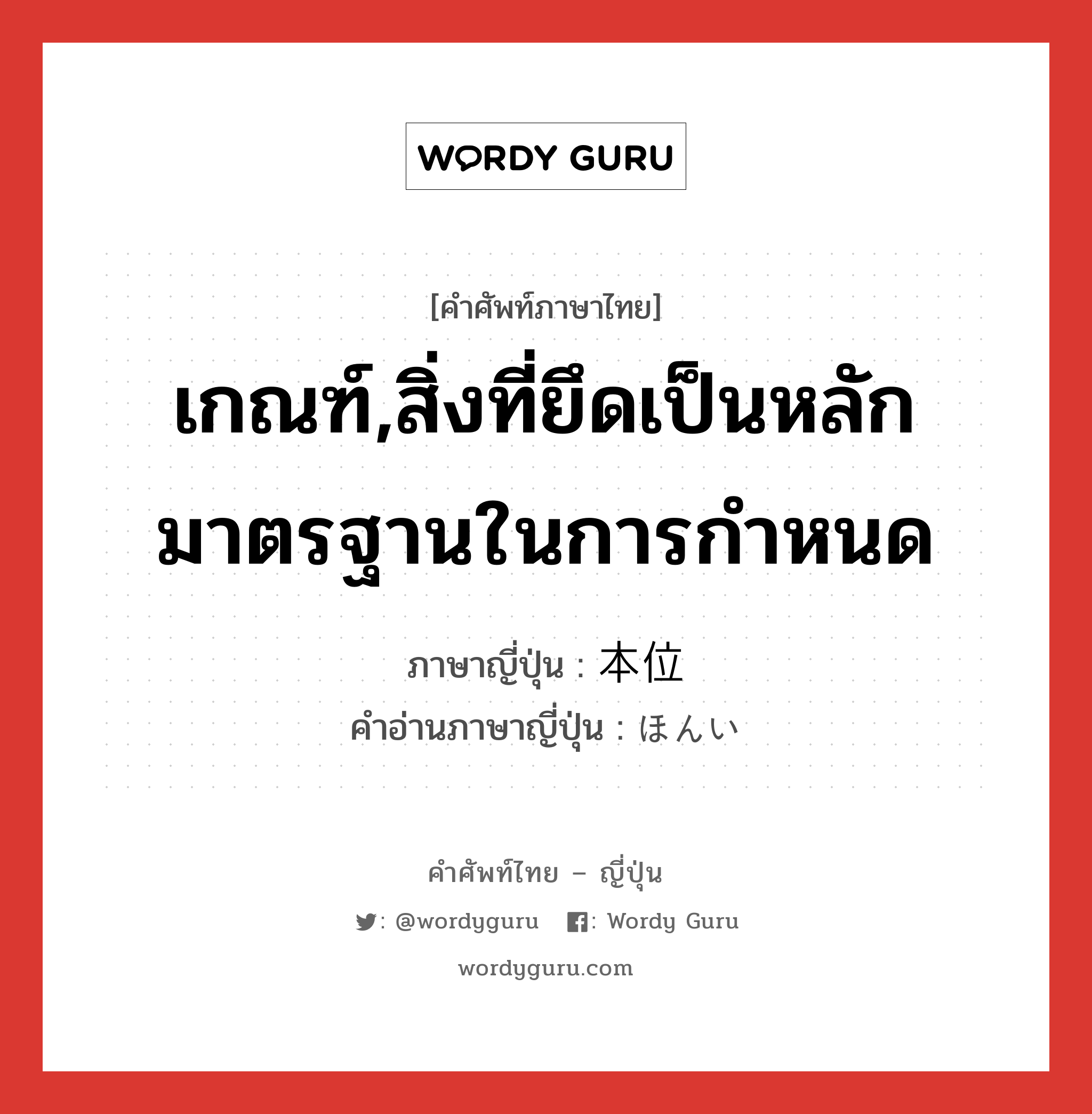 เกณฑ์,สิ่งที่ยึดเป็นหลักมาตรฐานในการกำหนด ภาษาญี่ปุ่นคืออะไร, คำศัพท์ภาษาไทย - ญี่ปุ่น เกณฑ์,สิ่งที่ยึดเป็นหลักมาตรฐานในการกำหนด ภาษาญี่ปุ่น 本位 คำอ่านภาษาญี่ปุ่น ほんい หมวด n หมวด n